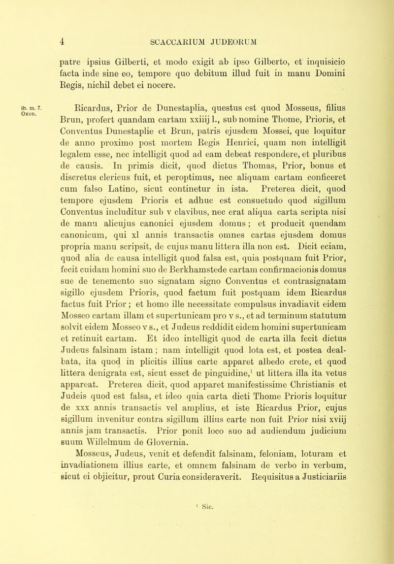 lb. m. 7. Oxon. patre ipsius Gilberti, et modo exigit ab ipso Gilberto, et inquisicio facta inde sine eo, tempore quo debitum illud fuit in manu Domini Regis, nichil debet ei nocere. Ricardus, Prior de Dunestaplia, questus est quod Mosseus, filius Brun, profert quandam cartam xxiiij 1., sub nomine Thome, Prioris, et Conventus Dunestaplie et Brun, patris ejusdem Mossei, que loquitur de anno proximo post mortem Regis Henrici, quam non intelligit legalem esse, nec intelligit quod ad eam debeat respondere, et pluribus de causis. In primis dicit, quod dictus Thomas, Prior, bonus et discretus clericus fuit, et peroptimus, nec aliquam cartam conficeret cum falso Latino, sicut continetur in ista. Preterea dicit, quod tempore ejusdem Prioris et adhuc est consuetudo quod sigillum Conventus includitur sub v clavibus, nec erat aliqua carta scripta nisi de manu alicujus canonici ejusdem domus ; et producit quendam canonicum, qui xl annis transactis omnes cartas ejusdem domus propria manu scripsit, de cujus manu littera illa non est. Dicit eciam, quod alia de causa intelligit quod falsa est, quia postquam fuit Prior, fecit cuidam homini suo de Berkhamstede cartam confirmacionis domus sue de tenemento suo signatam signo Conventus et contrasignatam sigillo ejusdem Prioris, quod factum fuit postquam idem Ricardus factus fuit Prior; et homo ille necessitate compulsus invadiavit eidem Mosseo cartam illam et supertunicam pro v s., et ad terminum statutum solvit eidem Mosseo v s., et Judeus reddidit eidem homini supertunicam et retinuit cartam. Et ideo intelligit quod de carta illa fecit dictus Judeus falsinam istam; nam intelligit quod lota est, et postea deal- bata, ita quod in plicitis illius carte apparet albedo crete, et quod littera denigrata est, sicut esset de pinguidine,1 ut littera illa ita vetus appareat. Preterea dicit, quod apparet manifestissime Christianis et Judeis quod est falsa, et ideo quia carta dicti Thome Prioris loquitur de xxx annis transactis vel amplius, et iste Ricardus Prior, cujus sigillum invenitur contra sigillum illius carte non fuit Prior nisi xviij annis jam transactis. Prior ponit loco suo ad audiendum judicium suum Willelmum de Glovernia. Mosseus, Judeus, venit et defendit falsinam, feloniam, loturam et invadiationem illius carte, et omnem falsinam de verbo in verbum, sicut ei objicitur, prout Curia consideraverit. Requisitus a Justiciariis