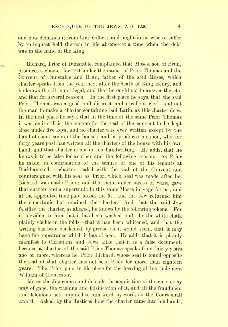 and now demands it from him, Gilbert, and ought in no wise to suffer by an inquest held thereon in his absence at a time when the debt was in the hand of the King. Richard, Prior of Dunstable, complained that Moses, son of Brun, produces a charter for £24 under the names of Prior Thomas and the Convent of Dunstable and Brun, father of the said Moses, which charter speaks from the year next after the death of King Plenry, and he knows that it is not legal, and that he ought not to answer thereto, and that for several reasons. In the first place he says, that the said Prior Thomas was a good and discreet and excellent clerk, and not the man to make a charter containing bad Latin, as this charter does. In the next place he says, that in the time of the same Prior Thomas it was, as it still is, the custom for the seal of the convent to be kept close under five keys, and no charter was ever written except by the hand of some canon of the house; and he produces a canon, who for forty years past has written all the charters of the house with his own hand, and that charter is not in his handwriting. He adds, that he knows it to be false for another and the following reason. As Prior he made, in confirmation of the tenure of one of his tenants at Berkhamsted, a charter sealed with the seal of the Convent and countersigned with his seal as Prior, which seal was made after he, Richard, was made Prior; and that man, under stress of want, gave that charter and a supertunic to this same Moses in gage for 5s., and at the appointed time paid Moses the 5s., and the Jew returned him the supertunic but retained the charter. And that the said Jew falsified the charter, as alleged, he knows by the following tokens. For it is evident to him that it has been washed and—by the white chalk plainly visible in the folds—that it has been whitened, and that the writing has been blackened, by grease as it would seem, that it may have the appearance which it has of age. He adds that it is plainly manifest to Christians and Jews alike that it is a false document, because a charter of the said Prior Thomas speaks from thirty years ago or more, whereas he, Prior Richard, whose seal is found opposite the seal of that charter, has not been Prior for more than eighteen years. The Prior puts in his place for the hearing of his judgment William of Gloucester. Moses the Jew comes and defends the acquisition of the charter by way of gage, the washing and falsification of it, and all the fraudulent and felonious acts imputed to him word by word, as the Court shall award. Asked by the Justices how the charter came into his hands,