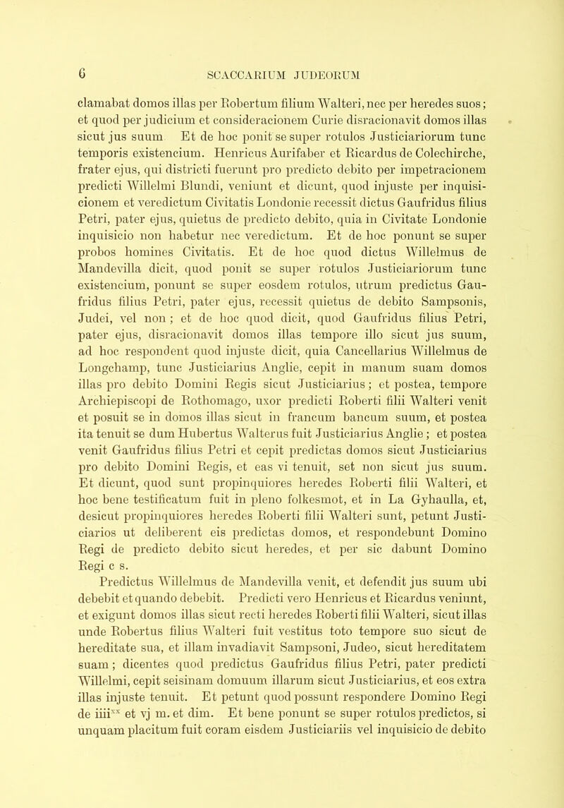 clamabat domos illas per Eobertum filium Walteri, nec per heredes suos; et quod per judicium et consideracionem Curie disracionavit domos illas sicut jus suum Et de hoc ponit se super rotulos Justiciariorum tunc temporis existencium. Henricus Aurifaber et Ricardus de Colechirche, frater ejus, qui districti fuerunt pro predicto debito per impetracionem predicti Willelmi Blundi, veniunt et dicunt, quod injuste per inquisi- cionem et veredictum Civitatis Londonie recessit dictus Gfaufridus filius Petri, pater ejus, quietus de predicto debito, quia in Civitate Londonie inquisicio non habetur nec veredictum. Et de hoc ponunt se super probos homines Civitatis. Et de hoc quod dictus Willelmus de Mandevilla dicit, quod ponit se super rotulos Justiciariorum tunc existencium, ponunt se super eosdem rotulos, utrum predictus Gau- fridus filius Petri, pater ejus, recessit quietus de debito Sampsonis, Judei, vel non ; et de hoc quod dicit, quod Gaufridus filius Petri, pater ejus, disracionavit domos illas tempore illo sicut jus suum, ad hoc respondent quod injuste dicit, quia Cancellarius Willelmus de Longchamp, tunc Justiciarius Anglie, cepit in manum suam domos illas pro debito Domini Regis sicut Justiciarius; et postea, tempore Archiepiscopi de Rothomago, uxor predicti Roberti filii Walteri venit et posuit se in domos illas sicut in francum bancum suum, et postea ita tenuit se dum Hubertus Walterus fuit Justiciarius Anglie ; et postea venit Gaufridus filius Petri et cepit predictas domos sicut Justiciarius pro debito Domini Regis, et eas vi tenuit, set non sicut jus suum. Et dicunt, quod sunt propinquiores heredes Roberti filii Walteri, et hoc bene testificatum fuit in pleno folkesmot, et in La Gyhaulla, et, desicut propinquiores heredes Roberti filii Walteri sunt, petunt Justi- ciarios ut deliberent eis predictas domos, et respondebunt Domino Regi de predicto debito sicut heredes, et per sic dabunt Domino Regi c s. Predictus Willelmus de Mandevilla venit, et defendit jus suum ubi debebit et quando debebit. Predicti vero Henricus et Ricardus veniunt, et exigunt domos illas sicut recti heredes Roberti filii Walteri, sicut illas unde Robertus filius Walteri fuit vestitus toto tempore suo sicut de hereditate sua, et illam invadiavit Sampsoni, Jude®, sicut hereditatem suam; dicentes quod predictus Gaufridus filius Petri, pater predicti Willelmi, cepit seisinam domuum illarum sicut Justiciarius, et eos extra illas injuste tenuit. Et petunt quod possunt respondere Domino Regi de iiiixx et vj m.et dim. Et bene ponunt se super rotulos predictos, si unquam placitum fuit coram eisdem Justiciariis vel inquisicio de debito