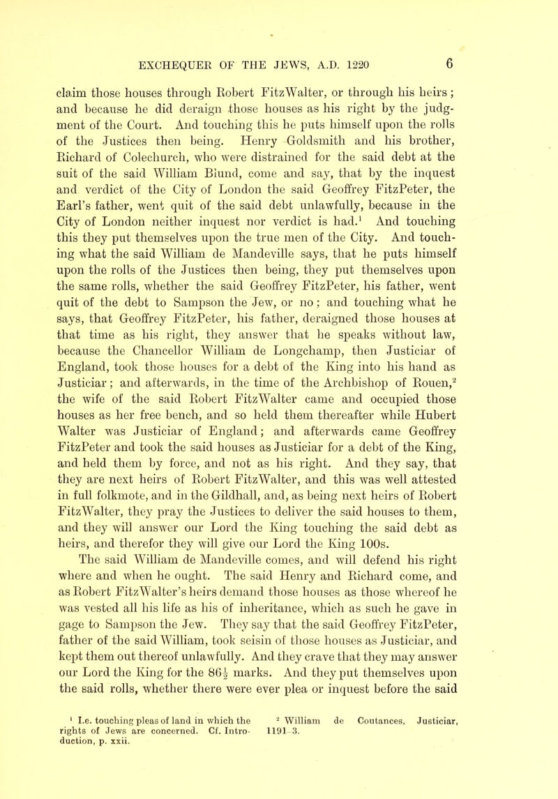 claim those houses through Robert FitzWalter, or through his heirs; and because he did deraign -those houses as his right by the judg- ment of the Court. And touching this he puts himself upon the rolls of the Justices then being. Henry Goldsmith and his brother, Richard of Colechurch, who were distrained for the said debt at the suit of the said William Biund, come and say, that by the inquest and verdict of the City of London the said Geoffrey FitzPeter, the Earl’s father, went quit of the said debt unlawfully, because in the City of London neither inquest nor verdict is had.1 And touching this they put themselves upon the true men of the City. And touch- ing what the said William de Mandeville says, that he puts himself upon the rolls of the Justices then being, they put themselves upon the same rolls, whether the said Geoffrey FitzPeter, his father, went quit of the debt to Sampson the Jew, or no; and touching what he says, that Geoffrey FitzPeter, his father, deraigned those houses at that time as his right, they answer that he speaks without law, because the Chancellor William de Longchamp, then Justiciar of England, took those houses for a debt of the King into his hand as Justiciar; and afterwards, in the time of the Archbishop of Rouen,2 the wife of the said Robert FitzWalter came and occupied those houses as her free bench, and so held them thereafter while Hubert Walter was Justiciar of England; and afterwards came Geoffrey FitzPeter and took the said houses as Justiciar for a debt of the King, and held them by force, and not as his right. And they say, that they are next heirs of Robert FitzWalter, and this was well attested in full folkmote, and in the Gildhall, and, as being next heirs of Robert FitzWalter, they pray the Justices to deliver the said houses to them, and they will answer our Lord the King touching the said debt as heirs, and therefor they will give our Lord the King 100s. The said William de Mandeville comes, and will defend his right where and when he ought. The said Henry and Richard come, and as Robert FitzW alter’s heirs demand those houses as those whereof he was vested all his life as his of inheritance, which as such he gave in gage to Sampson the Jew. They say that the said Geoffrey FitzPeter, father of the said William, took seisin of those houses as Justiciar, and kept them out thereof unlawfully. And they crave that they may answer our Lord the King for the 86^ marks. And they put themselves upon the said rolls, whether there were ever plea or inquest before the said 1 I.e. touching pleas of land in which the 2 William de Coutances, Justiciar, rights of Jews are concerned. Cf. Intro- 1191-3. duction, p. xxii.