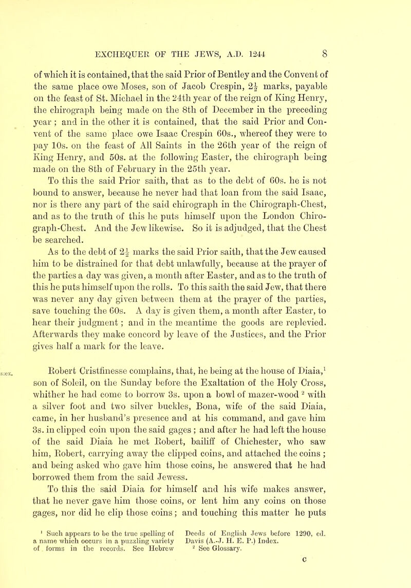 of which it is contained, that the said Prior of Bentley and the Convent of the same place owe Moses, son of Jacob Crespin, 2| marks, payable on the feast of St. Michael in the 24th year of the reign of King Henry, the chirograph being made on the 8th of December in the preceding year ; and in the other it is contained, that the said Prior and Con- vent of the same place owe Isaac Crespin 60s., whereof they were to pay 10s. on the feast of All Saints in the 26th year of the reign of King Henry, and 50s. at the following Easter, the chirograph being made on the 8th of February in the 25tli year. To this the said Prior saith, that as to the debt of 60s. he is not bound to answer, because he never had that loan from the said Isaac, nor is there any part of the said chirograph in the Chirograph-Chest, and as to the truth of this he puts himself upon the London Chiro- graph-Chest. And the Jew likewise. So it is adjudged, that the Chest be searched. As to the debt of 2£ marks the said Prior saith, that the Jew caused him to be distrained for that debt unlawfully, because at the prayer of the parties a day was given, a month after Easter, and as to the truth of this he puts himself upon the rolls. To this saith the said Jew, that there was never any day given between them at the prayer of the parties, save touching the 60s. A day is given them, a month after Easter, to hear their judgment; and in the meantime the goods are replevied. Afterwards they make concord by leave of the Justices, and the Prior gives half a mark for the leave. Robert Cristfinesse complains, that, he being at the house of Diaia,1 son of Soleil, on the Sunday before the Exaltation of the Holy Cross, whither he had come to borrow 3s. upon a bowl of mazer-wood 2 with a silver foot and two silver buckles, Bona, wife of the said Diaia, came, in her husband’s presence and at his command, and gave him 3s. in clipped coin upon the said gages ; and after he had left the house of the said Diaia he met Robert, bailiff of Chichester, who saw him, Robert, carrying away the clipped coins, and attached the coins ; and being asked who gave him those coins, he answered that he had borrowed them from the said Jewess. To this the said Diaia for himself and his wife makes answer, that he never gave him those coins, or lent him any coins on those gages, nor did he clip those coins; and touching this matter he puts 1 Such appears to be the true spelling of Deeds of English Jews before 1290, ed. a name which occurs in a puzzling variety Davis (A.-J. H. E. P.) Index, of forms in the records. See Hebrew 2 See Glossary. C