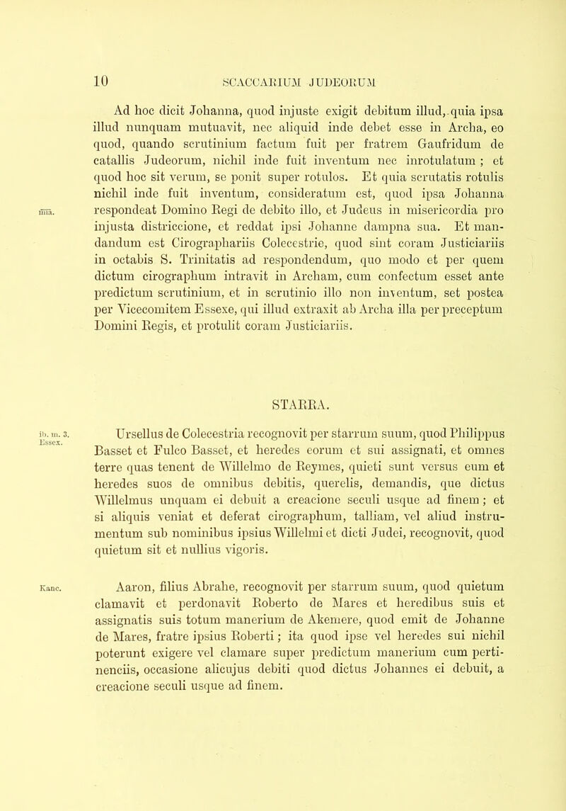 Ad hoc dicit Johanna, quod injuste exigit debitum illud,.quia ipsa illud nunquam mutuavit, nec aliquid inde debet esse in Archa, eo quod, quando scrutinium factum fuit per fratrem Gaufridum de catallis Judeorum, nichil inde fuit inventum nec inrotulatum ; et quod hoc sit verum, se ponit super rotulos. Et quia scrutatis rotulis nichil inde fuit inventum, consideratum est, quod ipsa Johanna respondeat Domino Eegi de debito illo, et Judeus in misericordia pro injusta districcione, et reddat ipsi Jolianne dampna sua. Et man- dandum est Cirogra,phariis Colecestrie, quod sint coram Justiciariis in octabis S. Trinitatis ad respondendum, quo modo et per quem dictum cirographum intravit in Archam, cum confectum esset ante predictum scrutinium, et in scrutinio illo non inventum, set postea per Yicecomitem Essexe, qui illud extraxit ab Archa illa perpreceptum Domini llegis, et protulit coram Justiciariis. STAEEA. Ursellus de Colecestria recognovit per starrum suum, quod Philippus Basset et Fulco Basset, et heredes eorum et sui assignati, et omnes terre quas tenent de Willelmo de Beymes, quieti sunt versus eum et heredes suos de omnibus debitis, querelis, demandis, que dictus Willelmus unquam ei debuit a creacione seculi usque ad finem ; et si aliquis veniat et deferat cirographum, talliam, vel aliud instru- mentum sub nominibus ipsius Willelmi et dicti Judei, recognovit, quod quietum sit et nullius vigoris. Aaron, filius Abrahe, recognovit per starrum suum, quod quietum clamavit et perdonavit Boberto de Mares et heredibus suis et assignatis suis totum manerium de Akemere, quod emit de Jolianne de Mares, fratre ipsius Boberti; ita quod ipse vel heredes sui nichil poterunt exigere vel clamare super predictum manerium cum perti- nenciis, occasione alicujus debiti quod dictus Johannes ei debuit, a creacione seculi usque ad finem.