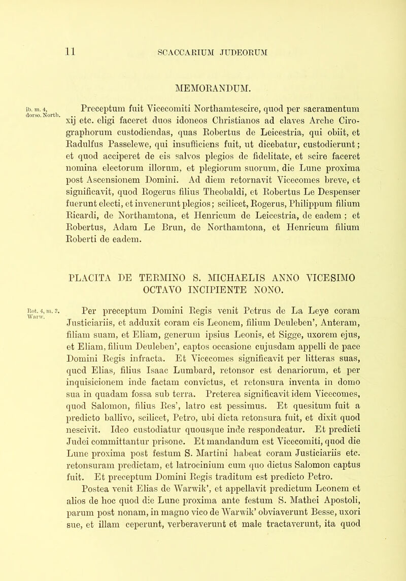 ib. m. 4, dorso. North. Rot. 4, m. 3. Warw. MEMORANDUM. Preceptum fuit Vicecomiti Northamtescire, quod per sacramentum xij etc. eligi faceret duos idoneos Christianos ad claves Arche Ciro- graphorum custodiendas, quas Robertus de Leicestria, qui obiit, et Radulfus Passelewe, qui insufficiens fuit, ut dicebatur, custodierunt; et quod acciperet de eis salvos plegios de fidelitate, et scire faceret nomina electorum illorum, et plegiorum suorum, die Lune proxima post Ascensionem Domini. Ad diem retornavit Yicecomes breve, et significavit, quod Rogerus filius Tbeobaldi, et Robertus Le Despenser fuerunt electi, et invenerunt plegios; scilicet, Rogerus, Philippum filium Ricardi, de Northamtona, et Henricum de Leicestria, de eadem ; et Robertus, Adam Le Brun, de Northamtona, et Henricum filium Roberti de eadem. PLACITA DE TERMINO S. MICHAELIS ANNO VICESIMO OCTAVO INCIPIENTE NONO. Per preceptum Domini Regis venit Petrus de La Leye coram Justiciariis, et adduxit coram eis Leonem, filium Deuleben’, Anteram, filiam suam, et Eliam, generum ipsius Leonis, et Sigge, uxorem ejus, et Eliam, filium Deuleben’, captos occasione cujusdam appelli de pace Domini Regis infracta. Et Vicecomes significavit per litteras suas, qucd Elias, filius Isaac Lombard, retonsor est denariorum, et per inquisicionem inde factam convictus, et retonsura inventa in domo sua in quadam fossa sub terra. Preterea significavit, idem Vicecomes, quod Salomon, filius Res’, latro est pessimus. Et quesitum fuit a predicto ballivo, scilicet, Petro, ubi dicta retonsura fuit, et dixit quod nescivit. Ideo custodiatur quousque inde respondeatur. Et predicti Judei committantur prisone. Et mandandum est Vicecomiti, quod die Lune proxima post festum S. Martini habeat coram Justiciariis etc. retonsuram predictam, et latrocinium cum quo dictus Salomon captus fuit. Et preceptum Domini Regis traditum est predicto Petro. Postea venit Elias de Warwik’, et appellavit predictum Leonem et alios de hoc quod die Lune proxima ante festum S. Mathei Apostoli, parum post nonam, in magno vico de Warwik’ obviaverunt Besse, uxori sue, et illam ceperunt, verberaverunt et male tractaverunt, ita quod