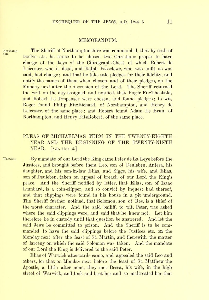 Northamp- ton. Warwick. MEMORANDUM. The Sheriff of Northamptonshire was commanded, that by oath of twelve etc. he cause to be chosen two Christians proper to have charge of the keys of the Chirograph-Chest, of which Robert de Leicester, who is dead, and Ralph Passelewe, who was unfit, as was said, had charge; and that he take safe pledges for their fidelity, and notify the names of them when chosen, and of their pledges, on the Monday next after the Ascension of the Lord. The Sheriff returned the writ on the day assigned, and notified, that Roger FitzTheobald, and Robert Le Despenser were chosen, and found pledges; to wit, Roger found Philip FitzRichard, of Northampton, and Henry de Leicester, of the same place; and Robert found Adam Le Brun, of Northampton, and Henry FitzRobert, of the same place. PLEAS OF MICHAELMAS TERM IN THE TWENTY-EIGHTH YEAR AND THE BEGINNING OF THE TWENTY-NINTH YEAR. [a.D. 1244-5.] By mandate of our Lord the King came Peter de La Leye before the Justices, and brought before them Leo, son of Deuleben, Antera, his daughter, and his son-in-law Elias, and Sigge, his wife, and Elias, son of Deuleben, taken on appeal of breach of our Lord the King’s peace. And the Sheriff notified by letter, that Elias, son of Isaac Lombard, is a coin-clipper, and so convict by inquest had thereof, and that clippings were found in his house in a pit underground. The Sheriff further notified, that Solomon, son of Res, is a thief of the worst character. And the said bailiff, to wit, Peter, was asked where the said clippings were, and said that he knew not. Let him therefore be in custody until that question be answered. And let the said Jews be committed to prison. And the Sheriff is to be com- manded to have the said clippings before the Justices etc. on the Monday next after the feast of St. Martin, and therewith the matter of larceny on which the said Solomon was taken. And the mandate of our Lord the King is delivered to the said Peter. Elias of Warwick afterwards came, and appealed the said Leo and others, for that on Monday next before the feast of St. Matthew the Apostle, a little after none, they met Bessa, his wife, in the high street of Warwick, and took and beat her and so maltreated her that