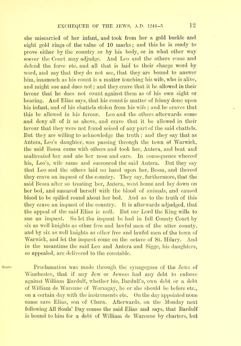 Hants. she miscarried of her infant, and took from her a gold buckle and eight gold rings of the value of 10 marks; and this he is ready to prove either by the country or by his body, or in what other way soever the Court may adjudge. And Leo and the others come and defend the force etc. and all that is laid to their charge word by word, and say that they do not see, that they are bound to answer him, inasmuch as his count is a matter touching his wife, who is alive, and might sue and does not; and they crave that it be allowed in their favour that he does not count against them as of his own sight or hearing. And Elias says, that his count is matter of felony done upon his infant, and of his chattels stolen from his wife ; and he craves that this be allowed in his favour. Leo and the others afterwards come and deny all of it as above, and crave that it be allowed in their favour that they were not found seised of any part of the said chattels. But they are willing to acknowledge the truth ; and they say that as Antera, Leo’s daughter, was passing through the town of Warwick, the said Bessa came with others and took her, Antera, and beat and maltreated her and ate her nose and ears. In consequence whereof his, Leo’s, wife came and succoured the said Antera. But they say that Leo and the others laid no hand upon her, Bessa, and thereof they crave an inquest of the country. They say, furthermore, that the said Bessa after so treating her, Antera, went home and lay down on her bed, and smeared herself with the blood of animals, and caused blood to be spilled round about her bed. And as to the truth of this they crave an inquest of the country. It is afterwards adjudged, that the appeal of the said Elias is null. But our Lord the King wills to sue an inquest. So let the inquest be had in full County Court by six as well knights as other free and lawful men of the utter county, and by six as well knights as other free and lawful men of the town of Warwick, and let the inquest come on the octave of St. Hilary. And in the meantime the said Leo and Antera and Sigge, his daughters, so appealed, are delivered to the constable. Proclamation was made through the synagogues of the Jews of Winchester, that if any Jew or Jewess had any debt to enforce against William Bardulf, whether his, Bardulf’s, own debt or a debt of William de Warenne of Wormgay, he or she should be before etc., on a certain day with the instruments etc. On the day appointed none came save Elias, son of Chera. Afterwards, on the Monday next following All Souls’ Day comes the said Elias and says, that Bardulf is bound to him for a debt of William de Warenne by charters, but