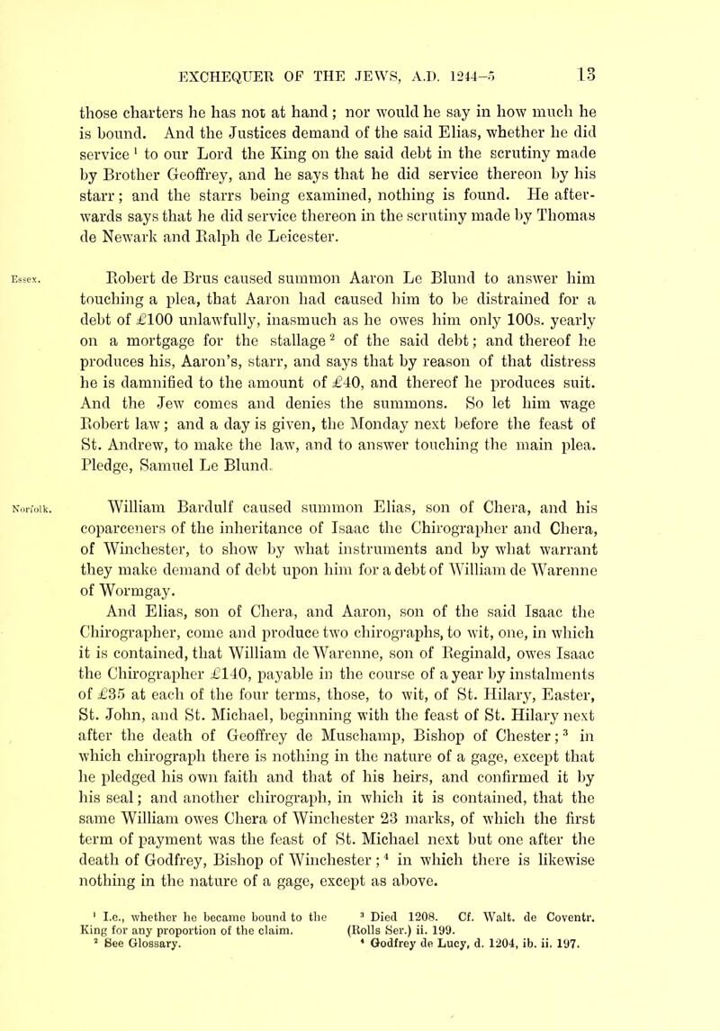 Essex. Norfolk. EXCHEQUER OF THE JEWS, A.D. 1244-5 13 those charters he has not at hand ; nor would he say in how much he is bound. And the Justices demand of the said Elias, whether he did service 1 to our Lord the King on the said debt in the scrutiny made by Brother Geoffrey, and he says that he did service thereon by his starr; and the starrs being examined, nothing is found. He after- wards says that he did service thereon in the scrutiny made by Thomas de Newark and Ralph de Leicester. Robert de Brus caused summon Aaron Le Blund to answer him touching a plea, that Aaron had caused him to be distrained for a debt of £100 unlawfully, inasmuch as he owes him only 100s. yearly on a mortgage for the stallage2 of the said debt; and thereof he produces his, Aaron’s, starr, and says that by reason of that distress he is damnified to the amount of £40, and thereof he produces suit. And the Jew comes and denies the summons. So let him wage Robert law ; and a day is given, the Monday next before the feast of St. Andrew, to make the law, and to answer touching the main plea. Pledge, Samuel Le Blund. William Bardulf caused summon Elias, son of Chera, and his coparceners of the inheritance of Isaac the Chirographer and Chera, of Winchester, to show by what instruments and by what warrant they make demand of debt upon him for a debt of William de Warenne of Wormgay. And Elias, son of Chera, and Aaron, son of the said Isaac the Chirographer, come and produce two chirographs, to wit, one, in which it is contained, that William de Warenne, son of Reginald, owes Isaac the Chirographer £140, payable in the course of a year by instalments of £35 at each of the four terms, those, to wit, of St. Hilary, Easter, St. John, and St. Michael, beginning with the feast of St. Hilary next after the death of Geoffrey de Muschamp, Bishop of Chester;3 in which chirograph there is nothing in the nature of a gage, except that he pledged his own faith and that of his heirs, and confirmed it by his seal; and another chirograph, in which it is contained, that the same William owes Chera of Winchester 23 marks, of which the first term of payment was the feast of St. Michael next but one after the death of Godfrey, Bishop of Winchester ;4 in which there is likewise nothing in the nature of a gage, except as above. 1 I.e., whether he became bound to the 3 Died 1208. Cf. Walt, de Coventr. King for any proportion of the claim. (Rolls Ser.) ii. 199.