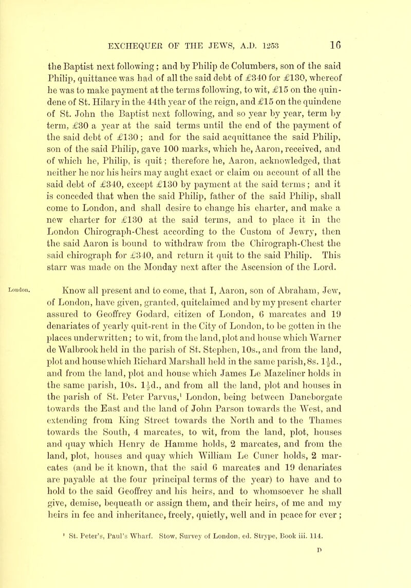 London. the Baptist next following; and by Philip de Columbers, son of the said Philip, quittance was had of all the said debt of £840 for £130, whereof he was to make payment at the terms following, to wit, £15 on the quin- dene of St. Hilary in the 44th year of the reign, and £15 on the quindene of St. John the Baptist next following, and so year by year, term by term, £30 a year at the said terms until the end of the payment of the said debt of £130; and for the said acquittance the said Philip, son of the said Philip, gave 100 marks, which he, Aaron, received, and of which he, Philip, is quit; therefore he, Aaron, acknowledged, that neither he nor his heirs may aught exact or claim on account of all the said debt of £340, except £130 by payment at the said terms; and it is conceded that when the said Philip, father of the said Philip, shall come to London, and shall desire to change his charter, and make a new charter for £130 at the said terms, and to place it in the London Chirograph-Chest according to the Custom of Jewry, then the said Aaron is bound to withdraw from the Chirograph-Chest the said chirograph for £340, and return it quit to the said Philip. This starr was made on the Monday next after the Ascension of the Lord. Know all present and to come, that I, Aaron, son of Abraham, Jew, of London, have given, granted, quitclaimed and by my present charter assured to Geoffrey Godard, citizen of London, 6 marcates and 19 denariates of yearly quit-rent in the City of London, to be gotten in the places underwritten; to wit, from the land, plot and house which Warner de Walbrook held in the parish of St. Stephen, 10s., and from the land, plot and house which Richard Marshall held in the same parish, 8s. 14d., and from the land, plot and house which James Le Mazeliner holds in the same parish, 10s. 14d., and from all the land, plot and houses in the parish of St. Peter Parvus,1 London, being between Daneborgate towards the East and the land of John Parson towards the West, and extending from King Street towards the North and to the Thames towards the South, 4 marcates, to wit, from the land, plot, houses and quay which Henry de Hamme holds, 2 marcates, and from the land, plot, houses and quay which William Le Cuner holds, 2 mar- cates (and be it known, that the said 6 marcates and 19 denariates are payable at the four principal terms of the year) to have and to hold to the said Geoffrey and his heirs, and to whomsoever he shall give, demise, bequeath or assign them, and their heirs, of me and my heirs in fee and inheritance, freely, quietly, well and in peace for ever ; 1 St. Peter’s, Paul’s Wharf. Stow, Survey of London, ed. Strype, Book iii. 114. P