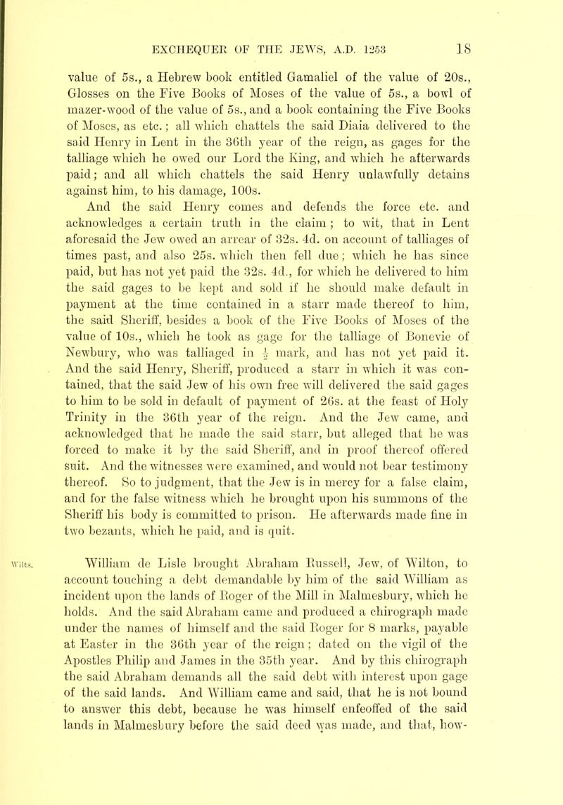 Wilts. value of 5s., a Hebrew book entitled Gamaliel of the value of 20s., Glosses on the Five Books of Moses of the value of 5s., a bowl of mazer-wood of the value of 5s., and a book containing the Five Books of Moses, as etc.; all which chattels the said Diaia delivered to the said Henry in Lent in the 36th year of the reign, as gages for the talliage which he owed our Lord the King, and which he afterwards paid; and all which chattels the said Henry unlawfully detains against him, to his damage, 100s. And the said Henry comes and defends the force etc. and acknowledges a certain truth in the claim ; to wit, that in Lent aforesaid the -Jew owed an arrear of 32s. 4d. on account of talliages of times past, and also 25s. which then fell due; which he has since paid, but has not yet paid the 32s. 4d., for which he delivered to him the said gages to be kept and sold if he should make default in payment at the time contained in a starr made thereof to him, the said Sheriff, besides a book of the Five Books of Moses of the value of 10s., which he took as gage for the talliage of Bonevie of And the said Henry, Sheriff, produced a starr in which it was con- tained, that the said Jew of his own free will delivered the said gages to him to be sold in default of payment of 26s. at the feast of Holy Trinity in the 36th year of the reign. And the Jew came, and acknowledged that he made the said starr, but alleged that he was forced to make it by the said Sheriff, and in proof thereof offered suit. And the witnesses were examined, and would not bear testimony thereof. So to judgment, that the Jew is in mercy for a false claim, and for the false vutness which he brought upon his summons of the Sheriff his body is committed to prison. He afterwards made fine in two bezants, which he paid, and is quit. William de Lisle brought Abraham Bussell, Jew, of Wilton, to account touching a debt demandable by him of the said William as incident upon the lands of Roger of the Mill in Malmesbury, which he holds. And the said Abraham came and produced a chirograph made under the names of himself and the said Roger for 8 marks, payable at Easter in the 36th year of the reign; dated on the vigil of the Apostles Philip and James in the 35th year. And by this chirograph the said Abraham demands all the said debt with interest upon gage of the said lands. And William came and said, that he is not bound to answer this debt, because he was himself enfeoffed of the said lands in Malmesbury before the said deed was made, and that, how-