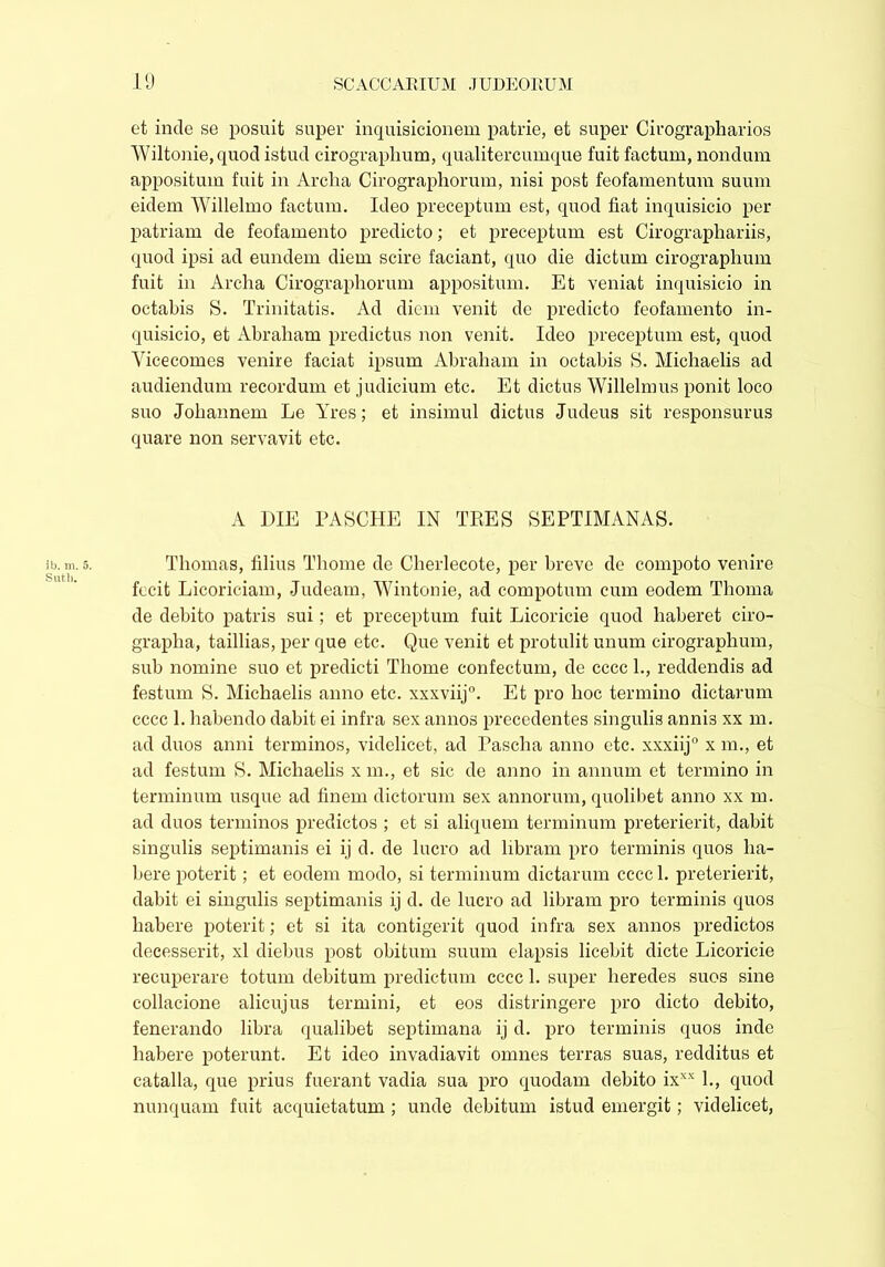 lb. m. 5. Sutli. et inde se posuit super inquisicionem patrie, et super Cirographarios Wiltonie, quod istud cirographum, qualitercumque fuit factum, nondum appositum fuit in Arclia Cirographorum, nisi post feofamentum suum eidem Willelmo factum. Ideo preceptum est, quod fiat inquisicio per patriam de feofamento predicto; et preceptum est Cirographariis, quod ipsi ad eundem diem scire faciant, quo die dictum cirographum fuit in Arclia Cirographorum appositum. Et veniat inquisicio in octabis S. Trinitatis. Ad diem venit de predicto feofamento in- quisicio, et Abraham predictus non venit. Ideo preceptum est, quod Vicecomes venire faciat ipsum Abraham in octabis 8. Michaelis ad audiendum recordum et judicium etc. Et dictus Willelmus ponit loco suo Joliannem Le Yres; et insimul dictus Judeus sit responsurus quare non servavit etc. A DIE PASCHE IN TEES SEPTIMANAS. Thomas, filius Thome de Cherlecote, per breve de compoto venire fecit Licoriciam, Judeam, Wintonie, ad compotum cum eodem Thoma de debito patris sui; et preceptum fuit Licoricie quod haberet ciro- grapha, taillias, per que etc. Que venit et protulit unum cirographum, sub nomine suo et predicti Thome confectum, de cccc 1., reddendis ad festum S. Michaelis anno etc. xxxviij0. Et pro hoc termino dictarum cccc 1. habendo dabit ei infra sex annos precedentes singulis annis xx m. ad duos anni terminos, videlicet, ad Pascha anno etc. xxxiij0 x m., et ad festum S. Michaelis x m., et sic de anno in annum et termino in terminum usque ad finem dictorum sex annorum, quolibet anno xx m. ad duos terminos predictos ; et si aliquem terminum preterierit, dabit singulis septimanis ei ij d. de lucro ad libram pro terminis quos ha- bere poterit; et eodem modo, si terminum dictarum cccc 1. preterierit, dabit ei singulis septimanis ij d. de lucro ad libram pro terminis quos habere poterit; et si ita contigerit quod infra sex annos predictos decesserit, xl diebus post obitum suum elapsis licebit dicte Licoricie recuperare totum debitum predictum cccc 1. super heredes suos sine collacione alicujus termini, et eos distringere pro dicto debito, fenerando libra qualibet septimana ij d. pro terminis quos inde habere poterunt. Et ideo invadiavit omnes terras suas, redditus et catalla, que prius fuerant vadia sua pro quodam debito ixxx 1., quod nunquam fuit acquietatum ; unde debitum istud emergit; videlicet,