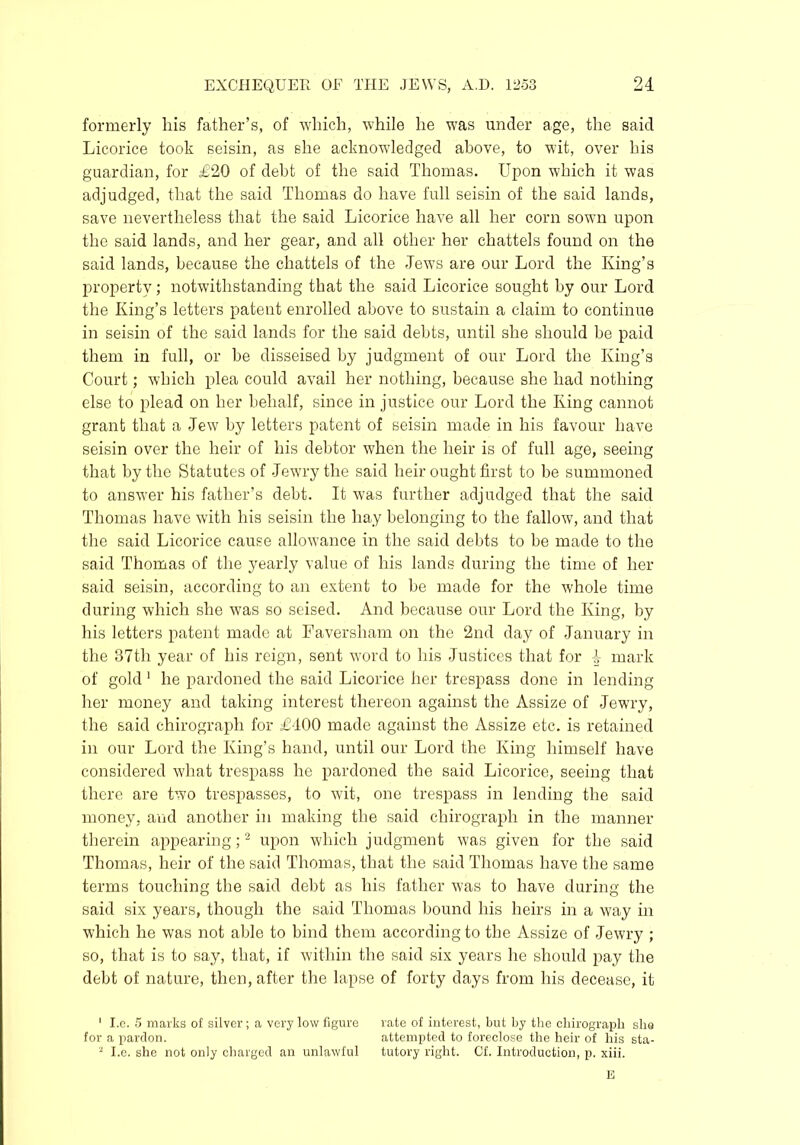 formerly his father’s, of which, while he was under age, the said Licorice took seisin, as she acknowledged above, to wit, over his guardian, for £20 of debt of the said Thomas. Upon which it was adjudged, that the said Thomas do have full seisin of the said lands, save nevertheless that the said Licorice have all her corn sown upon the said lands, and her gear, and all other her chattels found on the said lands, because the chattels of the Jews are our Lord the King’s property; notwithstanding that the said Licorice sought by our Lord the King’s letters patent enrolled above to sustain a claim to continue in seisin of the said lands for the said debts, until she should be paid them in full, or he disseised by judgment of our Lord the King’s Court; which plea could avail her nothing, because she had nothing else to plead on her behalf, since in justice our Lord the King cannot grant that a Jew by letters patent of seisin made in his favour have seisin over the heir of his debtor when the heir is of full age, seeing that by the Statutes of Jewry the said heir ought first to be summoned to answer his father’s debt. It was further adjudged that the said Thomas have with his seisin the hay belonging to the fallow, and that the said Licorice cause allowance in the said debts to be made to the said Thomas of the yearly value of his lands during the time of her said seisin, according to an extent to be made for the whole time during which she was so seised. And because our Lord the King, by his letters patent made at Faversliam on the 2nd day of January in the 37th year of his reign, sent word to his Justices that for 4 mark of gold 1 he pardoned the said Licorice her trespass done in lending her money and taking interest thereon against the Assize of Jewry, the said chirograph for £400 made against the Assize etc. is retained in our Lord the King’s hand, until our Lord the King himself have considered what trespass he pardoned the said Licorice, seeing that there are two trespasses, to wit, one trespass in lending the said money, and another in making the said chirograph in the manner therein appearing;2 upon which judgment was given for the said Thomas, heir of the said Thomas, that the said Thomas have the same terms touching the said debt as his father was to have during the said six years, though the said Thomas bound his heirs in a way in which he was not able to bind them according to the Assize of Jewry ; so, that is to say, that, if within the said six years he should pay the debt of nature, then, after the lapse of forty days from his decease, it 1 I.e. 5 marks of silver ; a very low figure rate of interest, but by the chirograph she for a pardon. attempted to foreclose the heir of his sta- 2 I.e. she not only charged an unlawful tutory right. Of. Introduction, p. xiii. E