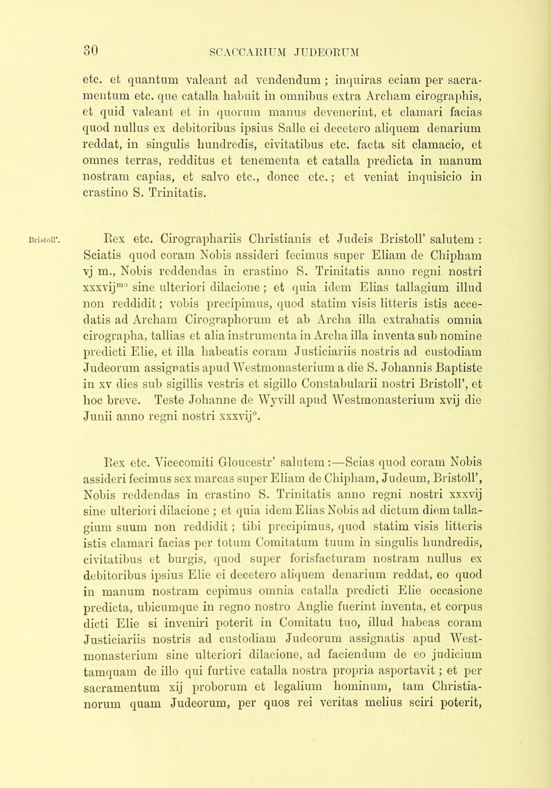 Bristol!’. etc. efc quantum valeant ad vendendum ; inquiras eciam per sacra- mentum etc. que catalla habuit in omnibus extra Arcliam cirographis, et quid valeant et in quorum manus devenerint, et clamari facias quod nullus ex debitoribus ipsius Salle ei decetero aliquem denarium reddat, in singulis hundredis, civitatibus etc. facta sit clamacio, et omnes terras, redditus et tenementa et catalla predicta in manum nostram capias, et salvo etc., donec etc.; et veniat inquisicio in crastino S. Trinitatis. Rex etc. Cirographariis Christianis et Judeis Bristoll’ salutem : Sciatis quod coram Nobis assideri fecimus super Eliam de Chipham vj m., Nobis reddendas in crastino S. Trinitatis anno regni nostri xxxvijm0 sine ulteriori dilacione ; et quia idem Elias tallagium illud non reddidit; vobis precipimus, quod statim visis litteris istis acce- datis ad Archam Cirographorum et ab Archa illa extrahatis omnia cirographa, tallias et aha instrumenta in Archa illa inventa sub nomine predicti Elie, et illa habeatis coram Justiciariis nostris ad custodiam Judeorum assignatis apud Westmonasterium a die S. Johannis Baptiste in xv dies sub sigillis vestris et sigillo Constabularii nostri Bristoll’, et hoc breve. Teste Johanne de Wyvill apud Westmonasterium xvij die Junii anno regni nostri xxxvij0. Rex etc. Yicecomiti Gloucestr’ salutem:—Scias quod coram Nobis assideri fecimus sex marcas super Eliam de Chipham, Judeum, Bristoll’, Nobis reddendas in crastino S. Trinitatis anno regni nostri xxxvij sine ulteriori dilacione ; et quia idem Elias Nobis ad dictum diem talla- gium suum non reddidit; tibi precipimus, quod statim visis litteris istis clamari facias per totum Comitatum tuum in singulis hundredis, civitatibus et burgis, quod super forisfacturam nostram nullus ex debitoribus ipsius Elie ei decetero aliquem denarium reddat, eo quod in manum nostram cepimus omnia catalla predicti Elie occasione predicta, ubicumque in regno nostro Anglie fuerint inventa, et corpus dicti Elie si inveniri poterit in Comitatu tuo, illud habeas coram Justiciariis nostris ad custodiam Judeorum assignatis apud West- monasterium sine ulteriori dilacione, ad faciendum de eo judicium tamquam de illo qui furtive catalla nostra propria asportavit; et per sacramentum xij proborum et legalium hominum, tam Christia- norum quam Judeorum, per quos rei veritas melius sciri poterit,