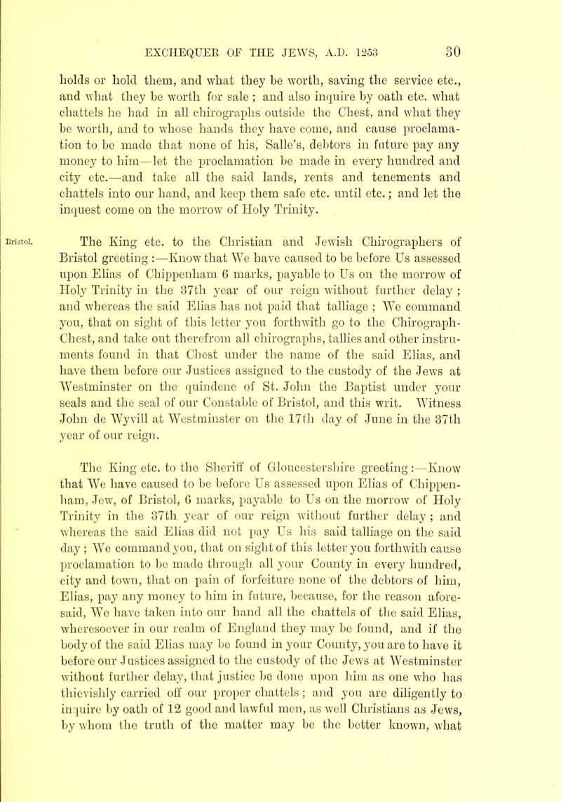 Bristol. holds or hold them, and what they be worth, saving the service etc., and what they be worth for sale ; and also inquire by oath etc. what chattels he had in all chirographs outside the Chest, and what they be worth, and to whose hands they have come, and cause proclama- tion to be made that none of his, Salle’s, debtors in future pay any money to him—let the proclamation be made in every hundred and city etc.—and take all the said lands, rents and tenements and chattels into our hand, and keep them safe etc. until etc.; and let the inquest come on the morrow of Holy Trinity. The King etc. to the Christian and Jewish Chirographers of Bristol greeting :—-Know that We have caused to be before Us assessed upon Elias of Chippenham 6 marks, payable to Us on the morrow of Holy Trinity in the 37th year of our reign without further delay ; and whereas the said Elias has not paid that talliage ; W7e command you, that on sight of this letter you forthwith go to the Chirograph - Chest, and take out therefrom all chirographs, tallies and other instru- ments found in that Chest under the name of the said Elias, and have them before our Justices assigned to the custody of the Jews at Westminster on the quindene of St. John the Baptist under your seals and the seal of our Constable of Bristol, and this writ. Witness John de Wyvill at Westminster on the 17th day of June in the 37th year of our reign. The King etc. to the Sheriff of Gloucestershire greeting:—Know that We have caused to be before Us assessed upon Elias of Chippen- ham, Jew, of Bristol, 6 marks, payable to Us on the morrow of Holy Trinity in the 37th year of our reign without further delay ; and whereas the said Elias did not pay Us his said talliage on the said day ; We command you, that on sight of this letter you forthwith cause proclamation to be made through all your County in every hundred, city and town, that on pain of forfeiture none of the debtors of him, Elias, pay any money to him in future, because, for the reason afore- said, We have taken into our hand all the chattels of the said Elias, wheresoever in our realm of England they may he found, and if the body of the said Elias may be found in your County, you are to have it before our Justices assigned to the custody of the Jews at Westminster without further delay, that justice be done upon him as one who has thievishly carried off our proper chattels; and you are diligently to inquire by oath of 12 good and lawful men, as well Christians as Jews, by whom the truth of the matter may be the better known, what