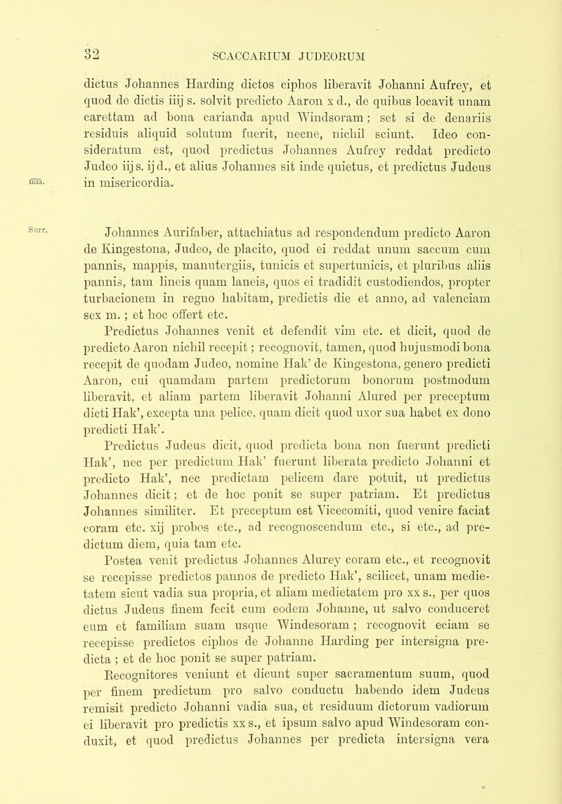 dictus Johannes Harding dictos ciphos liberavit Johanni Aufrey, et quod de dictis iiij s. solvit predicto Aaron x d., de quibus locavit unam carettam ad bona carianda apud Windsoram; set si de denariis residuis aliquid solutum fuerit, necne, nichil sciunt. Ideo con- sideratum est, quod predictus Johannes Aufrey reddat predicto Judeo iijs. ij d., et alius Johannes sit inde quietus, et predictus Judeus in misericordia. Johannes Aurifaber, attachiatus ad respondendum predicto Aaron de Kingestona, Judeo, de placito, quod ei reddat unum saccum cum pannis, mappis, manutergiis, tunicis et supertunicis, et pluribus aliis pannis, tam lineis quam laneis, quos ei tradidit custodiendos, propter turbacionem in regno habitam, predictis die et anno, ad valenciam sex m.; et hoc offert etc. Predictus Johannes venit et defendit vim etc. et dicit, quod de predicto Aaron nichil recepit; recognovit, tamen, quod hujusmodi bona recepit de quodam Judeo, nomine Hak’ de Kingestona, genero predicti Aaron, cui quamdam partem predictorum bonorum postmodum liberavit, et aliam partem liberavit Johanni Alured per preceptum dicti Hak’, excepta una pelice, quam dicit quod uxor sua habet ex dono predicti Hak’. Predictus Judeus dicit, quod predicta bona non fuerunt predicti Hak’, nec per predictum Hak’ fuerunt liberata predicto Johanni et predicto Hak’, nec predictam pelicem dare potuit, ut predictus Johannes dicit; et de hoc ponit se super patriam. Et predictus Johannes similiter. Et preceptum est Vicecomiti, quod venire faciat coram etc. xij probos etc., ad recognoscendum etc., si etc., ad pre- dictum diem, quia tam etc. Postea venit predictus Johannes Alurey coram etc., et recognovit se recepisse predietos pannos de predicto Hak’, scilicet, unam medie- tatem sicut vadia sua propria, et aliam medietatem pro xxs., per quos dictus Judeus finem fecit cum eodem Johanne, ut salvo conduceret eum et familiam suam usque Windesoram ; recognovit eciam se recepisse predietos ciphos de Johanne Harding per intersigna pre- dicta ; et de hoc ponit se super patriam. Recognitores veniunt et dicunt super sacramentum suum, quod per finem predictum pro salvo conductu habendo idem Judeus remisit predicto Johanni vadia sua, et residuum dictorum vadiorum ei liberavit pro predictis xx s., et ipsum salvo apud Windesoram con- duxit, et quod predictus Johannes per predicta intersigna vera