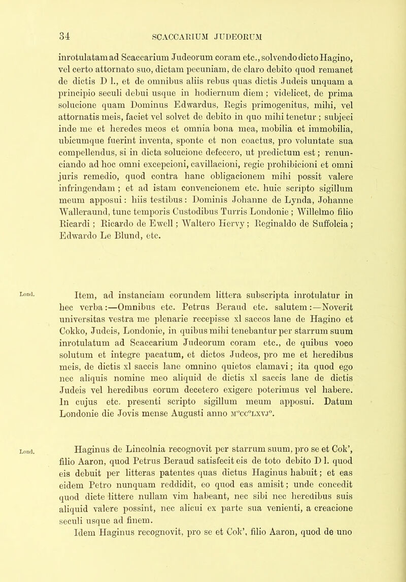 Loncl. Lond. inrotulatam ad Scaeearium Judeorum coram etc., solvendo dicto Hagino, vel certo attornato suo, dictam pecuniam, de claro debito quod remanet de dictis D 1., et de omnibus aliis rebus quas dictis Judeis unquam a principio seculi debui usque in hodiernum diem ; videlicet, de prima solucione quam Dominus Edwardus, Eegis primogenitus, mihi, vel attoniatis meis, faciet vel solvet de debito in quo mihi tenetur ; subjeci inde me et heredes meos et omnia bona mea, mobilia et immobilia, ubicumque fuerint inventa, sponte et non coactus, pro voluntate sua compellendus, si in dicta solucione defecero, ut predictum est; renun- ciando ad hoc omni excepcioni, cavillacioni, regie prohibicioni et omni juris remedio, quod contra hanc obligacionem mihi possit valere infringendam ; et ad istam convencionem etc. huic scripto sigillum meum apposui: liiis testibus: Dominis Johanne de Lynda, Johanne Walleraund, tunc temporis Custodibus Turris Londonie ; Willelmo filio Ricardi; Ricardo de Ewell; Waltero Hervy; Reginaldo de Suffolcia ; Edwardo Le Blund, etc. Item, ad instanciam eorundem littera subscripta inrotulatur in hec verba:—Omnibus etc. Petrus Beraud etc. salutem:—Noverit universitas vestra me plenarie recepisse xl saccos lane de Hagino et Cokko, Judeis, Londonie, in quibus mihi tenebantur per starrum suum inrotulatum ad Scaccarium Judeorum coram etc., de quibus voco solutum et integre pacatum, et dictos Judeos, pro me et heredibus meis, de dictis xl saccis lane omnino quietos clamavi; ita quod ego nec aliquis nomine meo aliquid de dictis xl saccis lane de dictis Judeis vel heredibus eorum decetero exigere poterimus vel habere. In cujus etc. presenti scripto sigillum meum apposui. Datum Londonie die Jovis mense Augusti anno m°cc°lxvj°. Haginus de Lincolnia recognovit per starrum suum, pro se et Cok’, filio Aaron, quod Petrus Beraud satisfecit eis de toto debito DI. quod eis debuit per litteras patentes quas dictus Haginus habuit; et eas eidem Petro nunquam reddidit, eo quod eas amisit; unde concedit quod dicte littere nullam vim habeant, nec sibi nec heredibus suis aliquid valere possint, nec alicui ex parte sua venienti, a creacione seculi usque ad finem. Idem Haginus recognovit, pro se et Cok’, filio Aaron, quod de uno