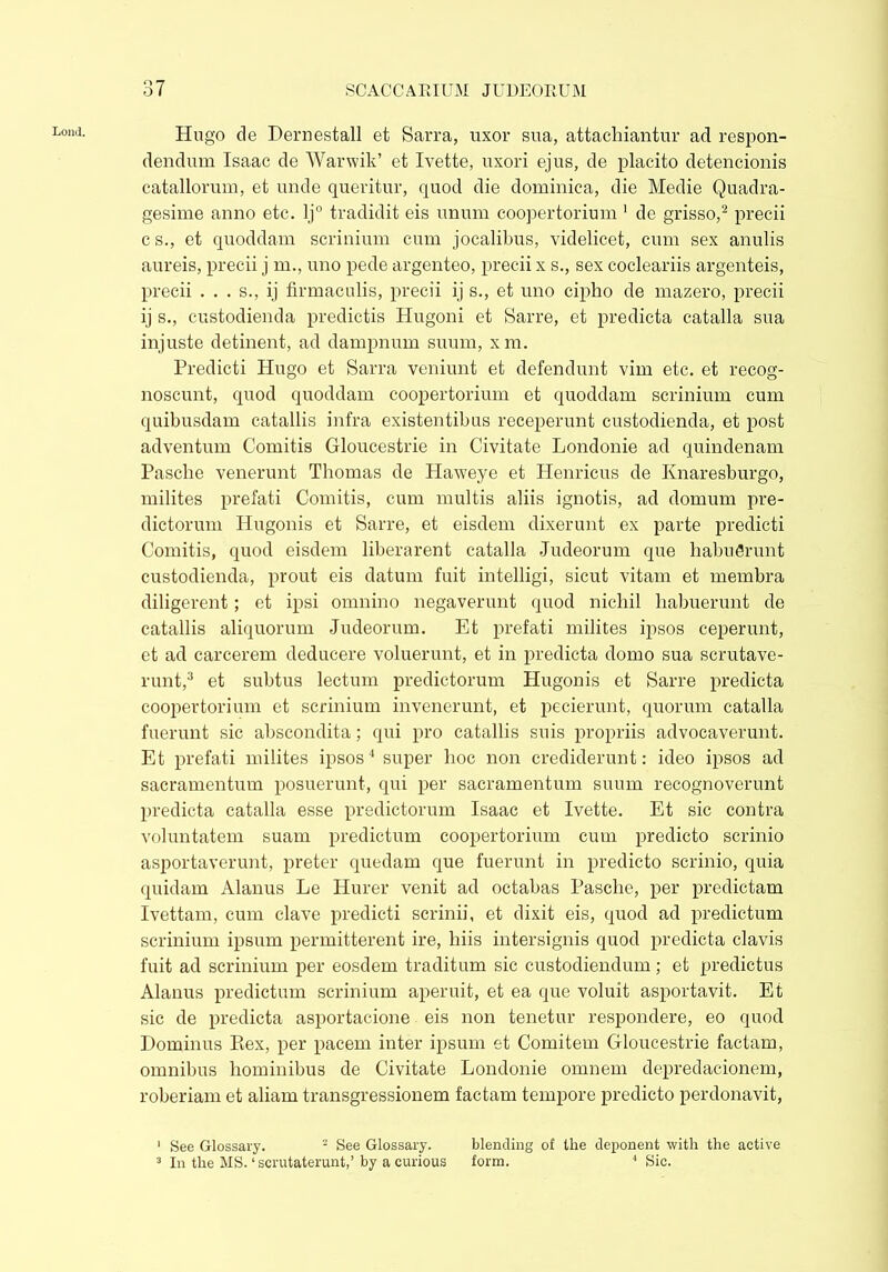 Lond. o 7 Hugo de Dernestall et Sarra, uxor sua, attachiantur ad respon- dendum Isaac de Warwik’ et Ivette, uxori ejus, de placito detencionis catallornm, et unde queritur, quod die dominica, die Medie Quadra- gesime anno etc. lj° tradidit eis unum coopertorium 1 de grisso,2 precii c s., et quoddam scrinium cum jocatibus, videlicet, cum sex anulis aureis, precii j m., uno pede argenteo, precii x s., sex cocleariis argenteis, precii . . . s., ij firmaculis, precii ij s., et uno cipho de mazero, precii ij s., custodienda predictis Hugoni et Sarre, et predicta catalla sua injuste detinent, ad dampnum suum, xm. Predicti Hugo et Sarra veniunt et defendunt vim etc. et recog- noscunt, quod quoddam coopertorium et quoddam scrinium cum quibusdam catallis infra existentibus receperunt custodienda, et post adventum Comitis Gloucestrie in Civitate Londonie ad quindenam Pasclie venerunt Thomas de Haweye et Henricus de Ivnaresburgo, milites prefati Comitis, cum multis aliis ignotis, ad domum pre- dictorum Hugonis et Sarre, et eisdem dixerunt ex parte predicti Comitis, quod eisdem liberarent catalla Judeorum que habuerunt custodienda, prout eis datum fuit intelligi, sicut vitam et membra diligerent; et ipsi omnino negaverunt quod nichil habuerunt de catallis aliquorum Judeorum. Et prefati milites ipsos ceperunt, et ad carcerem deducere voluerunt, et in predicta domo sua scrutave- runt,3 et subtus lectum predictorum Hugonis et Sarre predicta coopertorium et scrinium invenerunt, et pecierunt, quorum catalla fuerunt sic abscondita; qui pro catallis suis propriis advocaverunt. Et prefati milites ipsos4 super hoc non crediderunt: ideo ipsos ad sacramentum posuerunt, qui per sacramentum suum recognoverunt predicta catalla esse predictorum Isaac et Ivette. Et sic contra voluntatem suam predictum coopertorium cum predicto scrinio asportaverunt, preter quedam que fuerunt in predicto scrinio, quia quidam Alanus Le Hurer venit ad octabas Pasche, per predictam Ivettam, cum clave predicti scrinii, et dixit eis, quod ad predictum scrinium ipsum permitterent ire, liiis intersignis quod predicta clavis fuit ad scrinium per eosdem traditum sic custodiendum; et predictus Alanus predictum scrinium aperuit, et ea que voluit asportavit. Et sic de predicta asportacione eis non tenetur respondere, eo quod Dominus Pmx, per pacem inter ipsum et Comitem Gloucestrie factam, omnibus hominibus de Civitate Londonie omnem depredacionem, roberiam et aliam transgressionem factam tempore predicto perdonavit, 1 See Glossary. 2 See Glossary. blending of the deponent with the active