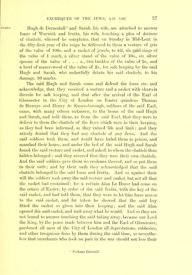 London. Hugh de Dernestall1 and Sarah, his wife, are attached to answer Isaac of Warwick and Ivetta, his wife, touching a plea of detinue of chattels, whereof he complains, that on Sunday in Mid-Lent in the fifty-first year of the reign he delivered to them a vesture of gris of the value of 100s. and a casket of jewels, to wit, six gold rings of the value of 1 mark, a silver stand of the value of 10s., six silver spoons of the value of ... s., two buckles of the value of 2s., and a bowl of mazer-wood of the value of 2s., for safe keeping by the said Hugh and Sarah, who unlawfully detain his said chattels, to his damage, 10 marks. The said Hugh and Sarah come and defend the force etc. and acknowledge, that they received a vesture and a casket with chattels therein for safe keeping, and that after the arrival of the Earl of Gloucester in the City of London on Easter quindene Thomas de Haweye and Henry de Knaresborough, soldiers of the said Earl, came, with many others unknown, to the house of the said Hugh and Sarah, and told them, as from the said Earl, that they were to deliver to them the chattels of the Jews which were in their keeping, as they had been informed, as they valued life and limb; and they utterly denied that they had any chattels of any Jews. And the said soldiers took them, and would have haled them to prison, and searched their house, and under the bed of the said Hugh and Sarah found the said vesture and casket, and asked, to whom the chattels thus hidden belonged; and they averred that they were their own chattels. And the said soldiers gave them no credence thereof, and so put them to their oath; and by their oath they acknowledged that the said chattels belonged to the said Isaac and Ivetta. And so against their will the soldiers took away the said vesture and casket, but not all that the casket had contained; for a certain Alan Le Hurer had come on the octave of Easter, by order of the said Ivetta, with the key of the said casket, and had told them, that they were to let him have access to the said casket, and for token he showed that the said key fitted the casket so given into their keeping; and the said Alan opened the said casket, and took away what he would. And so they are not bound to answer touching the said taking away, because our Lord the King, by the peace made between him and the Earl of Gloucester, pardoned all men of the City of London all depredations, robberies, and other trespasses done by them during the said time, so neverthe- less that merchants who took no part in the war should not lose their Perhaps Dunstall.