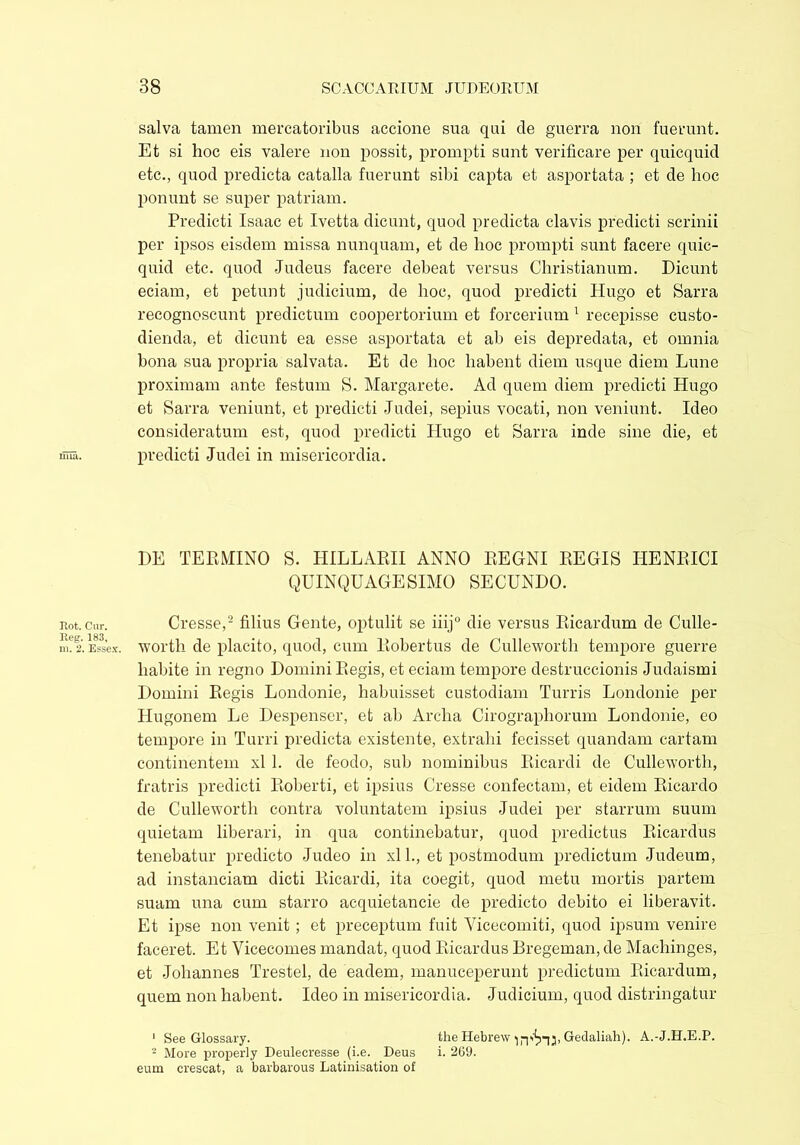 nua. Rot. Cur. Reg. 183, m. 2. Essex. salva tamen mercatoribus accione sua qui de guerra non fuerunt. Et si hoc eis valere non possit, prompti sunt verificare per quicquid etc., quod predicta catalla fuerunt sibi capta et asportata ; et de hoc ponunt se super patriam. Predicti Isaac et Ivetta dicunt, quod predicta clavis predicti scrinii per ipsos eisdem missa nunquam, et de hoc prompti sunt facere quic- quid etc. quod Judeus facere debeat versus Christianum. Dicunt eciam, et petunt judicium, de hoc, quod predicti Hugo et Sarra recognoscunt predictum coopertorium et forcerium 1 recepisse custo- dienda, et dicunt ea esse asportata et ab eis depredata, et omnia bona sua propria salvata. Et de hoc habent diem usque diem Lune proximam ante festum S. Margarete. Ad quem diem predicti Hugo et Sarra veniunt, et predicti Judei, sepius vocati, non veniunt. Ideo consideratum est, quod predicti Hugo et Sarra inde sine die, et predicti Judei in misericordia. DE TERMINO S. HILLARII ANNO REGNI REGIS TIENRICI QUINQUAGESIMO SECUNDO. Cresse,2 filius Gente, optulit se iiij0 die versus Ricardum de Culle- worth de placito, quod, cum Robertus de Culleworth tempore guerre habite in regno Domini Regis, et eciam tempore destruccionis Judaismi Domini Regis Londonie, habuisset custodiam Turris Londonie per Hugonem Le Despenser, et ab Archa Cirographorum Londonie, eo tempore in Turri predicta existente, extrahi fecisset quandam cartam continentem xl 1. de feodo, sub nominibus Ricardi de Culleworth, fratris predicti Roberti, et ipsius Cresse confectam, et eidem Ricardo de Culleworth contra voluntatem ipsius Judei per starrum suum quietam liberari, in qua continebatur, quod predictus Ricardus tenebatur predicto Judeo in xl 1., et postmodum predictum Judeum, ad instanciam dicti Ricardi, ita coegit, quod metu mortis partem suam una cum starro acquietancie de predicto debito ei liberavit. Et ipse non venit ; et preceptum fuit Vicecomiti, quod ipsum venire faceret. Et Vicecomes mandat, quod Ricardus Bregeman, de Machinges, et Johannes Trestel, de eadem, manuceperunt predictum Ricardum, quem non habent. Ideo in misericordia. Judicium, quod distringatur 1 See Glossary. the Hebrew Gedaliah). A.-J.H.E.P. 2 More properly Deulecresse (i.e. Deus i. 269. eum crescat, a barbarous Latinisation of