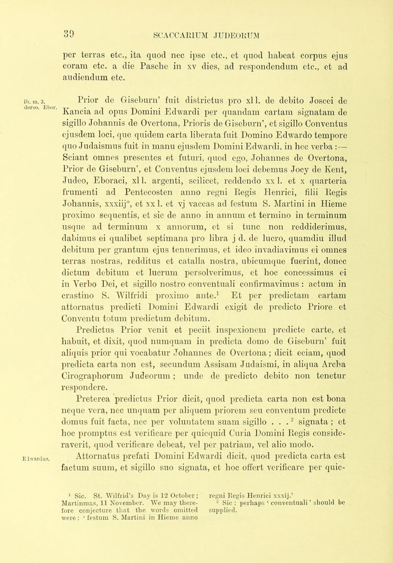 30 ib. m. 3, dorso. Ebor. E l ward us. per terras etc., ita quod nec ipse etc., et quod habeat corpus ejus coram etc. a die Pasche in xv dies, ad respondendum etc., et ad audiendum etc. Prior de Giseburn’ fuit districtus pro xl 1. de debito Joscei de Kancia ad opus Domini Edwardi per quandam cartam signatam de sigillo Johannis de Overtona, Prioris de Giseburn’, et sigillo Conventus ejusdem loci, que quidem carta liberata fuit Domino Edwardo tempore quo Judaismus fuit in manu ejusdem Domini Edwardi, in hec verba :— Sciant omnes presentes et futuri, quod ego, Johannes de Overtona, Prior de Giseburn’, et Conventus ejusdem loci debemus Joey de Kent, Judeo, Eboraci, xl 1. argenti, scilicet, reddendo xx 1. et x quarteria frumenti ad Pentecosten anno regni Kegis Plenrici, filii Regis Johannis, xxxiij0, et xx 1. et vj vaccas ad festum S. Martini in Hieme proximo sequentis, et sic de anno in annum et termino in terminum usque ad terminum x annorum, et si tunc non reddiderimus, dabimus ei qualibet septimana pro libra j d. de lucro, quamdiu illud debitum per grantum ejus tenuerimus, et ideo invadiavimus ei omnes terras nostras, redditus et catalla nostra, ubicumque fuerint, donec dictum debitum et lucrum persolverimus, et hoc concessimus ei in Verbo Dei, et sigillo nostro conventuali confirmavimus : actum in crastino S. Wilfridi proximo ante.1 Et per predietam cartam attornatus predicti Domini Edwardi exigit de predicto Priore et Conventu totum predictum debitum. Predictus Prior venit et peciit inspexionem predicte carte, et habuit, et dixit, quod numquam in predicta domo de Giseburn’ fuit aliquis prior qui vocabatur Johannes de Overtona; dicit eciam, quod predicta carta non est, secundum Assisam Judaismi, in aliqua Archa Cirographorum Judeorum ; unde de predicto debito non tenetur respondere. Preterea predictus Prior dicit, quod predicta carta non est bona neque vera, nec unquam per aliquem priorem seu conventum predicte domus fuit facta, nec per voluntatem suam sigillo ...2 signata ; et hoc promptus est verificare per quicquid Curia Domini Regis conside- raverit, quod verificare debeat, vel per patriam, vel alio modo. Attornatus prefati Domini Edwardi dicit, quod predicta carta est factum suum, et sigillo suo signata, et hoc offert verificare per quic- 1 Sic. St. Wilfrid’s Day is 12 October; regni Regis Henrici xxxij.’ Martinmas, 11 November. We may there- 2 Sic : perhaps ‘ conventuali’ should be fore conjecture that the words omitted supplied, were: 1 festum S. Martini in Hieme anno