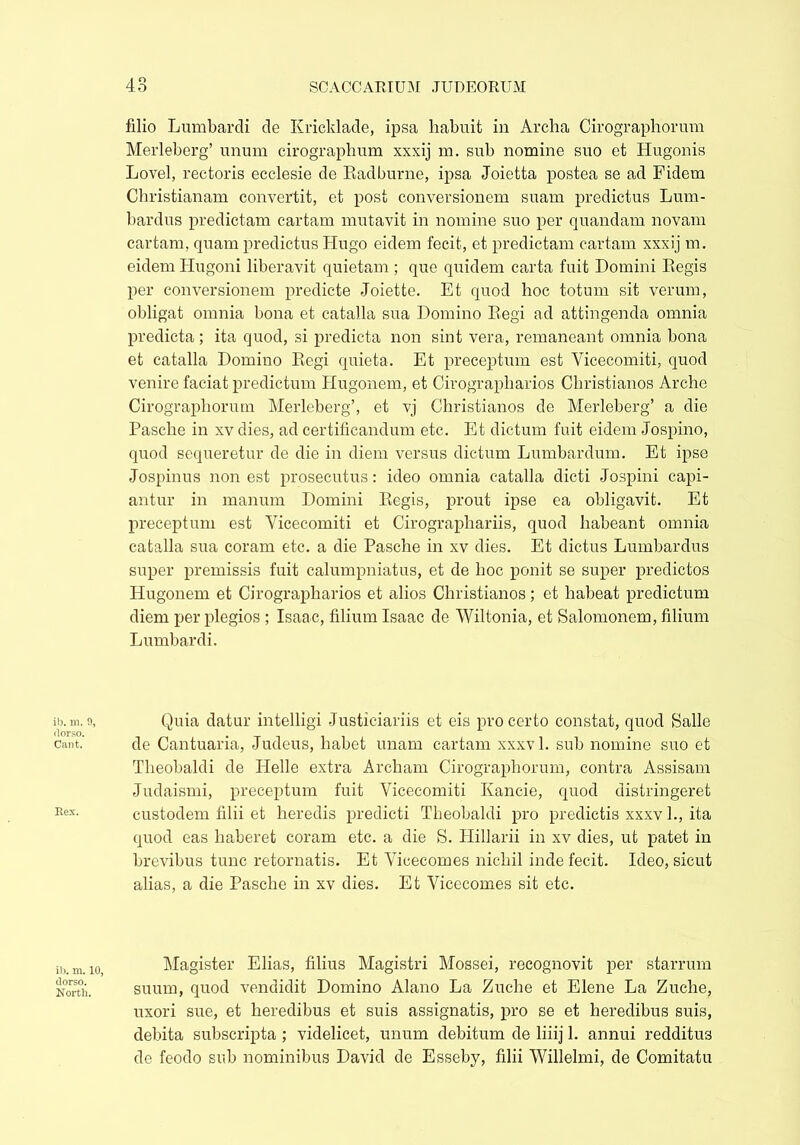 ib. m. 9, dorso. Cant. Eex. ib. m. 10, dorso. North. filio Lumbardi de Kricklade, ipsa habuit in Archa Cirographorum Merleberg’ unum cirographum xxxij m. sub nomine suo et Hugonis Lovel, rectoris ecclesie de Radburne, ipsa Joietta postea se ad Fidem Christianam convertit, et post conversionem suam predictus Lum- bardus predictam cartam mutavit in nomine suo per quandam novam car tam, quam predictus Hugo eidem fecit, et predictam cartam xxxij m. eidem Hugoni liberavit quietam ; que quidem carta fuit Domini Regis per conversionem predicte Joiette. Et quod hoc totum sit verum, obligat omnia bona et catalla sua Domino Regi ad attingenda omnia predicta ; ita quod, si predicta non sint vera, remaneant omnia bona et catalla Domino Regi quieta. Et preceptum est Yicecomiti, quod venire faciat predictum Hugonem, et Cirograpliarios Christianos Arche Cirographorum Merleberg’, et vj Christianos de Merleberg’ a die Pasche in xv dies, ad certificandum etc. Et dictum fuit eidem Jospino, quod sequeretur de die in diem versus dictum Lumbardum. Et ipse Jospinus non est prosecutus: ideo omnia catalla dicti Jospini capi- antur in manum Domini Regis, prout ipse ea obligavit. Et preceptum est Yicecomiti et Cirographariis, quod habeant omnia catalla sua coram etc. a die Pasche in xv dies. Et dictus Lumbardus super premissis fuit calumpniatus, et de hoc ponit se super predictos Hugonem et Cirograpliarios et alios Christianos; et habeat predictum diem per plegios ; Isaac, filium Isaac de Wiltonia, et Salomonem, filium Lumbardi. Quia datur intelligi Justiciariis et eis pro certo constat, quod Salle de Cantuaria, Judeus, habet unam cartam xxxvl. sub nomine suo et Theobaldi de Helle extra Archam Cirographorum, contra Assisam Judaismi, preceptum fuit Yicecomiti Kancie, quod distringeret custodem filii et heredis predicti Theobaldi pro predictis xxxv 1., ita quod eas haberet coram etc. a die S. Hillarii in xv dies, ut patet in brevibus tunc retornatis. Et Yicecomes nichil inde fecit. Ideo, sicut alias, a die Pasche in xv dies. Et Yicecomes sit etc. Magister Elias, filius Magistri Mossei, recognovit per starrum suum, quod vendidit Domino Alano La Zuche et Elene La Zuche, uxori sue, et heredibus et suis assignatis, pro se et heredibus suis, debita subscripta ; videlicet, unum debitum de liiij 1. annui redditus de feodo sub nominibus David de Esseby, filii Willelmi, de Comitatu