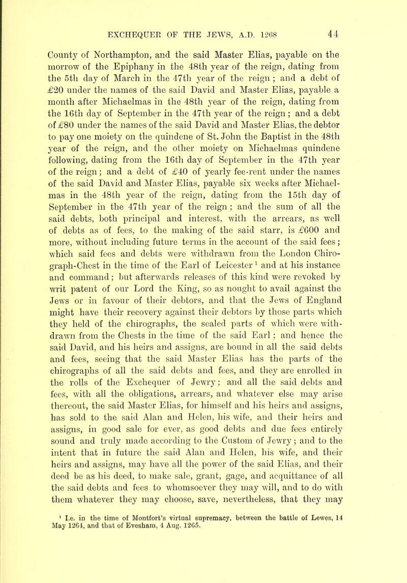 County of Northampton, and the said Master Elias, payable on the morrow of the Epiphany in the 48th year of the reign, dating from the 5th day of March in the 47th year of the reign ; and a debt of £20 under the names of the said David and Master Elias, payable a month after Michaelmas in the 48th year of the reign, dating from the 16th day of September in the 47th year of the reign; and a debt of £80 under the names of the said David and Master Elias, the debtor to pay one moiety on the quindene of St. John the Baptist in the 48th year of the reign, and the other moiety on Michaelmas quindene following, dating from the 16th day of September in the 47th year of the reign; and a debt of £40 of yearly fee-rent under the names of the said David and Master Elias, payable six weeks after Michael- mas in the 48th year of the reign, dating from the 15th day of September in the 47th year of the reign ; and the sum of all the said debts, both principal and interest, with the arrears, as well of debts as of fees, to the making of the said starr, is £600 and more, without including future terms in the account of the said fees; which said fees and debts were withdrawn from the London Chiro- graph-Chest in the time of the Earl of Leicester 1 and at his instance and command; but afterwards releases of this kind were revoked by writ patent of our Lord the King, so as nought to avail against the Jews or in favour of their debtors, and that the Jews of England might have their recovery against their debtors by those parts which they held of the chirographs, the sealed parts of which were with- drawn from the Chests in the time of the said Earl ; and hence the said David, and his heirs and assigns, are bound in all the said debts and fees, seeing that the said Master Elias has the parts of the chirographs of all the said debts and fees, and they are enrolled in the rolls of the Exchequer of Jewry; and all the said debts and fees, with all the obligations, arrears, and whatever else may arise thereout, the said Master Elias, for himself and his heirs and assigns, has sold to the said Alan and Helen, his wife, and their heirs and assigns, in good sale for ever, as good debts and due fees entirely sound and truly made according to the Custom of Jewry; and to the intent that in future the said Alan and Helen, his wife, and their heirs and assigns, may have all the power of the said Elias, and their deed be as his deed, to make sale, grant, gage, and acquittance of all the said debts and fees to whomsoever they may will, and to do with them whatever they may choose, save, nevertheless, that they may 1 I.e. in the time of Montfort’s virtual supremacy, between the battle of Lewes, 14