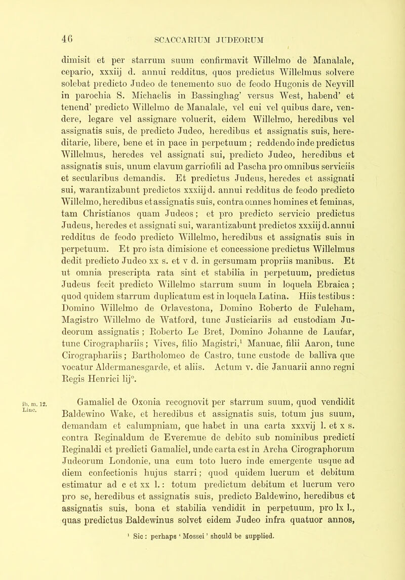dimisit et per starrum suum confirmavit Willelmo de Manalale, cepario, xxxiij d. annui redditus, quos predictus Willelmus solvere solebat predicto Judeo de tenemento suo de feodo Hugonis de Neyvill in parochia S. Michaelis in Bassingliag’ versus West, habend’ et tenend’ predicto Willelmo de Manalale, vel cui vel quibus dare, ven- dere, legare vel assignare voluerit, eidem Willelmo, heredibus vel assignatis suis, de predicto Judeo, heredibus et assignatis suis, here- ditarie, libere, bene et in pace in perpetuum ; reddendo inde predictus Willelmus, heredes vel assignati sui, predicto Judeo, heredibus et assignatis suis, unum clavum garriofili ad Pascha pro omnibus serviciis et secularibus demandis. Et predictus Judeus, heredes et assignati sui, warantizabunt predictos xxxiij d. annui redditus de feodo predicto Willelmo, heredibus etassignatis suis, contra omnes homines et feminas, tam Christianos quam Judeos; et pro predicto servicio predictus Judeus, heredes et assignati sui, warantizabunt predictos xxxiij d. annui redditus de feodo predicto Willelmo, heredibus et assignatis suis in perpetuum. Et pro ista dimisione et concessione predictus Willelmus dedit predicto Judeo xx s. et v d. in gersumam propriis manibus. Et ut omnia prescripta rata sint et stabilia in perpetuum, predictus Judeus fecit predicto Willelmo starrum suum in loquela Ebraica ; quod quidem starrum duplicatum est in loquela Latina. Hiis testibus : Domino Willelmo de Orlavestona, Domino Eoberto de Fuleham, Magistro Willelmo de Watford, tunc Justiciariis ad custodiam Ju- deorum assignatis ; Eoberto Le Bret, Domino Johanne de Laufar, tunc Cirographariis; Vives, filio Magistri,1 Manuac, filii Aaron, tunc Cirographariis; Bartholomeo de Castro, tunc custode de balliva que vocatur Aldermanesgarde, et aliis. Actum v. die Januarii anno regni Eegis Henrici lij°. Gamaliel de Oxonia recognovit per starrum suum, quod vendidit Baldewino Wake, et heredibus et assignatis suis, totum jus suum, demandam et calumpniam, que habet in una carta xxxvij 1. et x s. contra Beginaldum de Everemue de debito sub nominibus predicti Beginaldi et predicti Gamaliel, unde carta est in Archa Cirographorum Judeorum Londonie, una cum toto lucro inde emergente usque ad diem confectionis hujus starri; quod quidem lucrum et debitum estimatin' ad c et xx 1.: totum predictum debitum et lucrum vero pro se, heredibus et assignatis suis, predicto Baldewino, heredibus et assignatis suis, bona et stabilia vendidit in perpetuum, pro lx 1., quas predictus Baldewinus solvet eidem Judeo infra quatuor annos, 1 Sic : perhaps ‘ Mossei ’ should be supplied.