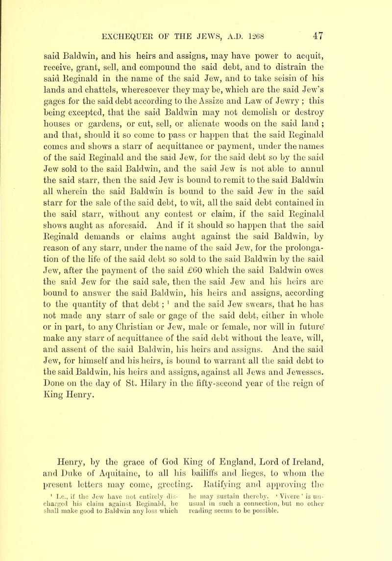 said Baldwin, and his heirs and assigns, may have power to acquit, receive, grant, sell, and compound the said debt, and to distrain the said Keginald in the name of the said Jew, and to take seisin of his lands and chattels, wheresoever they maybe, which are the said Jew’s gages for the said debt according to the Assize and Law of Jewry ; this being excepted, that the said Baldwin may not demolish or destroy houses or gardens, or cut, sell, or alienate woods on the said land ; and that, should it so come to pass or happen that the said Reginald comes and shows a starr of acquittance or payment, under the names of the said Reginald and the said Jew, for the said debt so by the said Jew sold to the said Baldwin, and the said Jew is not able to annul the said starr, then the send Jew is bound to remit to the said Baldwin all wherein the said Baldwin is bound to the said Jew in the said starr for the sale of the said debt, to wit, all the said debt contained in the said starr, without any contest or claim, if the said Reginald shows aught as aforesaid. And if it should so happen that the said Reginald demands or claims aught against the said Baldwin, by reason of any starr, under the name of the said Jew, for the prolonga- tion of the life of the said debt so sold to the said Baldwin by the said Jew, after the payment of the said £60 which the said Baldwin owes the said Jew for the said sale, then the said Jew and his heirs are bound to answer the said Baldwin, his heirs and assigns, according to the quantity of that debt; 1 and the said Jew swears, that he has not made any starr of sale or gage of the said debt, either in whole or in part, to any Christian or Jew, male or female, nor will in future' make any starr of acquittance of the said debt without the leave, will, and assent of the said Baldwin, his heirs and assigns. And the said Jew, for himself and his heirs, is bound to warrant all the said debt to the said Baldwin, his heirs and assigns, against all Jews and Jewesses. Done on the day of St. Hilary in the fifty-second year of the reign of King Henry. Henry, by the grace of God King of England, Lord of Ireland, and Duke of Aquitaine, to all his bailiffs and lieges, to whom the present letters may come, greeting. Ratifying and approving the 1 I.e., if the Jew have not entirely dis- he may sustain thereby. 1 Vivere ’ is un- charged his claim against Reginald, he usual in such a connection, but no other shall make good to Baldwin any loss which reading seems to be possible.