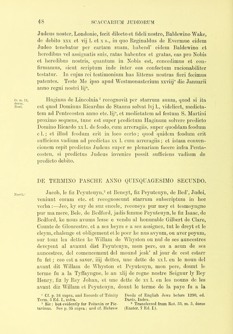Judeus noster, Londonie, fecit dilecto et fideli nostro, Baldewino Wake, de debito xxx et vij 1. et x s., in quo Beginaldus de Evermue eidem Judeo tenebatur per cartam suam, habend’ eidem Baldewino et heredibus vel assignatis suis, ratas habentes et gratas, eas pro Nobis et heredibus nostris, quantum in Nobis est, concedimus et con- firmamus, sicut scriptum inde inter eos confectum racionabiliter testatur. In cujus rei testimonium has litteras nostras fieri fecimus patentes. Teste Me ipso apud Westmonasterium xxviij0 die Januarii anno regni nostri lij°. Iiaginus de Lincolnia 1 recognovit per starrum suum, quod si ita est quod Dominus Ricardus de Stauns solvat lvj 1., videlicet, medieta- tem ad Pentecosten anno etc. li j°, et medietatem ad festum S. Martini proximo sequens, tunc est super predictum Haginum solvere predicto Domino Ricardo xxl. defeodo, cum arreragiis, super quoddam feodum c 1.; et illud feodum erit in loco certo; quod quidem feodum erit sufficiens vadium ad predictas xx 1. cum arreragiis ; et istam conven- cionem cepit predictus Judeus super se plenariam facere infra Penta- costen, si predictus Judeus invenire possit sufficiens vadium de predicto debito. DE TERMINO PASCHE ANNO QUINQUAGESIMO SECUNDO. Jacob, le fiz Peyuteuyn,2 et Beneyt, fiz Peyuteuyn, de Bed’, Judei, veniunt coram etc. et recognoscunt starrum subscriptum in hec verbaJeo, ky suy de suz encele, reconeys pur mey et tesmoyngne pur ma mere, Bele, de Bedford, jadis femme Peyuteuyn, le fiz Isaac, de Bedford, ke nous avums lesse e vendu al honurable Gilbert de Clare, Counte de Gloucestre, et a ses beyrs e a ses assignez, tut le dreyt et le cleym, chalenge et obligement et le poer ke nus avyum, ou aver poyum, sur touz les dettes ke Willam de Whyston ou nui de ses auncestres deveyent al avaunt dist Peyuteuyn, mon pere, ou a acun de ses auncestres, del comencement del mound jesk’ al jour de cest estarr fu fet; ceo est a saver, iiij dettes, une dette de xxl. en le noun del avant dit Willam de Whyston et Peyuteuyn, mon pere, dount le terme fu a la Tyffayngne, le an xlij de regne nostre Seignur ly Rey Henry, fiz ly Rey Johan, et une dette de xx 1. en les nouns de les avant diz Willam et Peyuteuyn, dount le terme de la paye fu a la 1 Cf. p. 34 supra, and Records of Trinity Deeds of English Jews before 1290, ed. Term, 5 Ed. I., infra. Davis, Index. 2 Sic : but evidently for Peitevin or Pic- 3 Transferred from Rot. .33, m. 5, dorso tavinus. See p. 35 supra; and cf. Hebrew (Easter, 7 Ed. I.).