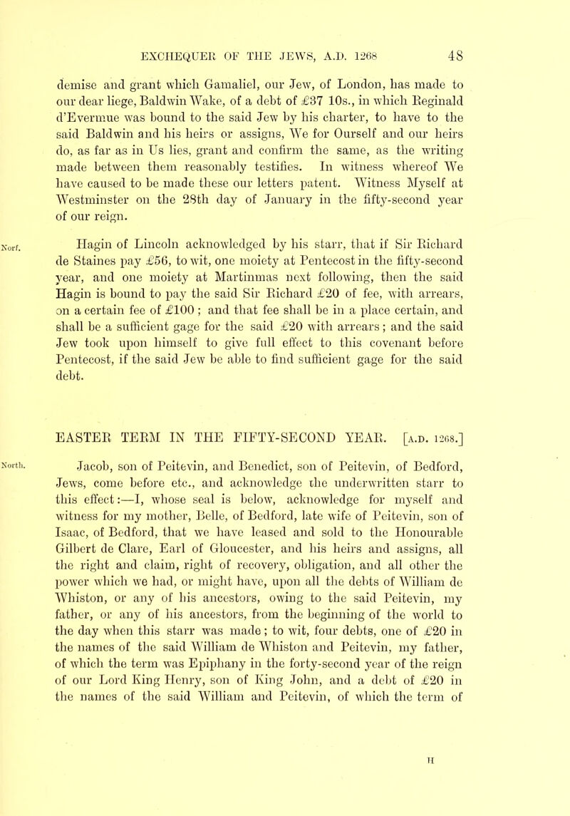 demise and grant which Gamaliel, our Jew, of London, has made to our dear liege, Baldwin Wake, of a debt of £37 10s., in which Reginald d’Evennue was bound to the said Jew by his charter, to have to the said Baldwin and his heirs or assigns, We for Ourself and our heirs do, as far as in Us lies, grant and confirm the same, as the writing made between them reasonably testifies. In witness whereof We have caused to be made these our letters patent. Witness Myself at Westminster on the 28th day of January in the fifty-second year of our reign. Hagin of Lincoln acknowledged by his starr, that if Sir Richard de Staines pay £56, to wit, one moiety at Pentecost in the fifty-second year, and one moiety at Martinmas next following, then the said Hagin is bound to pay the said Sir Richard £20 of fee, with arrears, on a certain fee of £100 ; and that fee shall he in a place certain, and shall be a sufficient gage for the said £20 with arrears; and the said Jew took upon himself to give full effect to this covenant before Pentecost, if the said Jew be able to find sufficient gage for the said debt. EASTER TERM IN THE EIETY-SECOND YEAR. [a.d. 1268.] Kortl1- Jacob, son of Peitevin, and Benedict, son of Peitevin, of Bedford, Jews, come before etc., and acknowledge die underwritten starr to this effect:—I, whose seal is below, acknowledge for myself and witness for my mother, Belle, of Bedford, late wife of Peitevin, son of Isaac, of Bedford, that we have leased and sold to the Honourable Gilbert de Clare, Earl of Gloucester, and his heirs and assigns, all the right and claim, right of recovery, obligation, and all other the power which we had, or might have, upon all the debts of William de Whiston, or any of his ancestors, owing to the said Peitevin, my father, or any of his ancestors, from the beginning of the world to the day when this starr was made; to wit, four debts, one of £20 in the names of the said William de Whiston and Peitevin, my father, of which the term was Epiphany in the forty-second year of the reign of our Lord King Henry, son of King John, and a debt of £20 in the names of the said William and Peitevin, of which the term of H