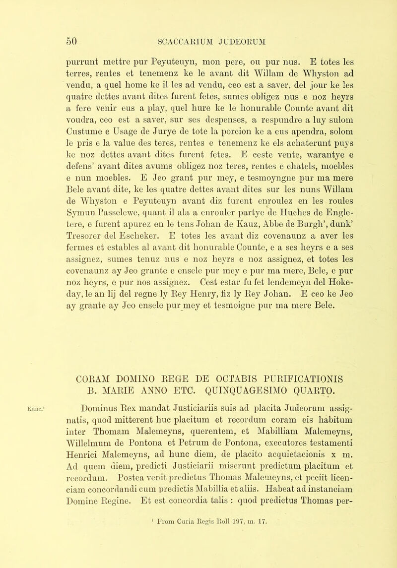 Kane.' purrunt mettre pur Peyuteuyn, mon pere, ou pur nus. E totes les terres, rentes et tenemenz ke le avant dit Wiliam de Whyston ad vendu, a quel home ke il les ad vendu, ceo est a saver, del jour ke les quatre dettes avant dites furent fetes, sumes obligez nus e noz heyrs a fere venir eus a play, quel hure ke le honurable Counte avant dit voudra, ceo est a saver, sur ses despenses, a respundre a luy sulom Custume e Usage de Jurye de tote la porcion ke a eus apendra, solom le pris e la value des teres, rentes e tenemenz ke els ackaterunt puys ke noz dettes avant dites furent fetes. E ceste vente, warantye e defens’ avant dites avums obligez noz teres, rentes e chatels, moebles e nun moebles. E Jeo grant pur mey, e tesmoyngne pur ma mere Bele avant dite, ke les quatre dettes avant dites sur les nuns Wiliam de Whyston e Peyuteuyn avant diz furent enroulez en les routes Symuu Passelewe, quant il ala a enrouler partye de Iluches de Engle- tere, e furent apurez en le tens Johan de Kauz, Abbe de Burgh’, dunk’ Tresorer del Esclieker. E totes les avant diz covenaunz a aver les fermes et estables al avant dit honurable Counte, e a ses heyrs e a ses assignez, sumes tenuz nus e noz heyrs e noz assignez, et totes les covenaunz ay Jeo grante e ensele pur mey e pur ma mere, Bele, e pur noz heyrs, e pur nos assignez. Cest estar fu fet lendemeyn del Hoke- day, le an lij del regne ly Bey Henry, fiz ly Rey Johan. E ceo ke Jeo ay grante ay Jeo ensele pur mey et tesmoigne pur ma mere Bele. CORAM DOMINO REGE DE OCTABIS PURIFICATIONIS B. MARIE ANNO ETC. QUINQUAGESIMO QUARTO. Dominus Rex mandat Justiciariis suis ad placita Judeorum assig- natis, quod mitterent huc placitum et recordum coram eis habitum inter Thomam Malemeyns, querentem, et Mabilliam Malemeyns, Willelmum de Pontona et Petrum de Pontona, executores testamenti Henrici Malemeyns, ad hunc diem, de placito acquietacionis x m. Ad quem diem, predicti Justiciarii miserunt predictum placitum et recordum. Postea venit predictus Thomas Malemeyns, et peciit licen- ciam concordandi cum predictis Mabillia et aliis. Habeat ad instanciam Domine Regine. Et est concordia talis : quod predictus Thomas per-