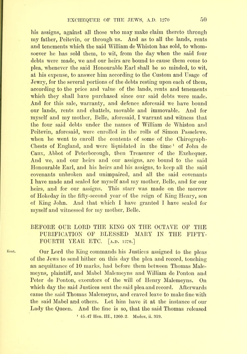 Kent. his assigns, against all those who may make claim thereto through my father, Peitevin, or through us. Ancl as to all the lands, rents and tenements which the said William de Whiston has sold, to whom- soever he has sold them, to wit, from the day when the said four debts were made, we and our heirs are bound to cause them come to plea, whenever the said Honourable Earl shall he so minded, to wit, at his expense, to answer him according to the Custom and Usage of Jewry, for the several portions of the debts resting upon each of them, according to the price and value of the lands, rents and tenements which they shall have purchased since our said debts were made. And for this sale, warranty, and defence aforesaid wre have bound our lands, rents and chattels, movable and immovable. And for myself and my mother, Belle, aforesaid, I warrant and witness that the four said debts under the names of William de Whiston and Peitevin, aforesaid, were enrolled in the rolls of Simon Passelewe, when he went to enroll the contents of some of the Chirograph- Chests of England, and were liquidated in the time 1 of John de Caux, Abbot of Peterborough, then Treasurer of the Exchequer. And we, and our heirs and our assigns, are bound to the said Honourable Earl, and his heirs and his assigns, to keep all the said covenants unbroken and unimpaired, and all the said covenants I have made and sealed for myself and my mother, Belle, and for our heirs, and for our assigns. This starr wTas made on the morrow of Hokeday in the fifty-second year of the reign of King Henry, son of King John. And that which I have granted I have sealed for myself and witnessed for my mother, Belle. BEFORE OUR LORD THE KING ON THE OCTAVE OP THE PURIFICATION OF BLESSED MARY IN THE FIFTY- FOURTH YEAR ETC. [a.d. 1270.] Our Lord the King commands his Justices assigned to the pleas of the Jews to send hither on this day the plea and record, touching an acquittance of 10 marks, had before them between Thomas Male- meyns, plaintiff, and Mabel Malemeyns and William de Ponton and Peter de Ponton, executors of the will of Henry Malemeyns. On which day the said Justices sent the said plea and record. Afterwards came the said Thomas Malemeyns, and craved leave to make tine with the said Mabel and others. Let him have it at the instance of our Lady the Queen. And the fine is so, that the said Thomas released 1 45-47 Hen. III., 1260-2. Madox, ii. 319.