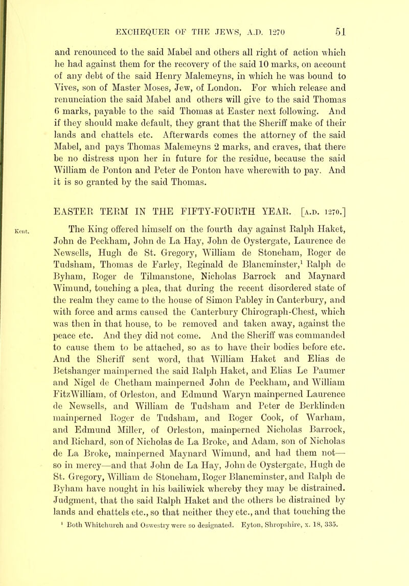 Kent. and renounced to the said Mabel and others all right of action which he had against them for the recovery of the said 10 marks, on account of any debt of the said Henry Malemeyns, in which he was bound to Yives, son of Master Moses, Jew, of London. For which release and renunciation the said Mabel and others will give to the said Thomas 6 marks, payable to the said Thomas at Easter next following. And if they should make default, they grant that the Sheriff make of their lands and chattels etc. Afterwards comes the attorney of the said Mabel, and pays Thomas Malemeyns 2 marks, and craves, that there be no distress upon her in future for the residue, because the said William de Ponton and Peter de Ponton have wherewith to pay. And it is so granted by the said Thomas. EASTEP TEEM IN THE FIFTY-FOUETH YEAE, [a.d. 1270.] The King offered himself on the fourth day against Ealph Haket, John de Peckham, John de La Hay, John de Oystergate, Laurence de Newsells, Hugh de St. Gregory, William de Stoneham, Eoger de Tudsham, Thomas de Farley, Eeginald de Blancminster,1 Ealph de Byham, Eoger de Tilmanstone, Nicholas Barrock and Maynard Wimund, touching a plea, that during the recent disordered state of the realm they came to the house of Simon Pabley in Canterbury, and with force and arms caused the Canterbury Clhrograph-Ches.t, which was then in that house, to be removed and taken away, against the peace etc. And they did not come. And the Sheriff was commanded to cause them to be attached, so as to have their bodies before etc. And the Sheriff sent word, that William Haket and Elias de Betshanger mainperned the said Ealph Haket, and Elias Le Paumer and Nigel de Chetham mainperned John de Peckham, and William FitzWilliam, of Orleston, and Edmund Waryn mainperned Laurence de Newsells, and William de Tudsham and Peter de Berklinden mainperned Eoger de Tudsham, and Eoger Cook, of Warham, and Edmund Miller, of Orleston, mainperned Nicholas Barrock, and Bichard, son of Nicholas de La Broke, and Adam, son of Nicholas de La Broke, mainperned Maynard Wimund, and had them not— so in mercy—and that John de La Hay, John de Oystergate, Hugh de St. Gregory, William de Stoneham, Eoger Blancminster, and Ealph de Byham have nought in his bailiwick whereby they may be distrained. Judgment, that the said Ealph Haket and the others be distrained by lands and chattels etc., so that neither they etc., and that touching the 1 Both Whitchurch and Oswestry were so designated. Eyton, Shropshire, x. 18, 335.