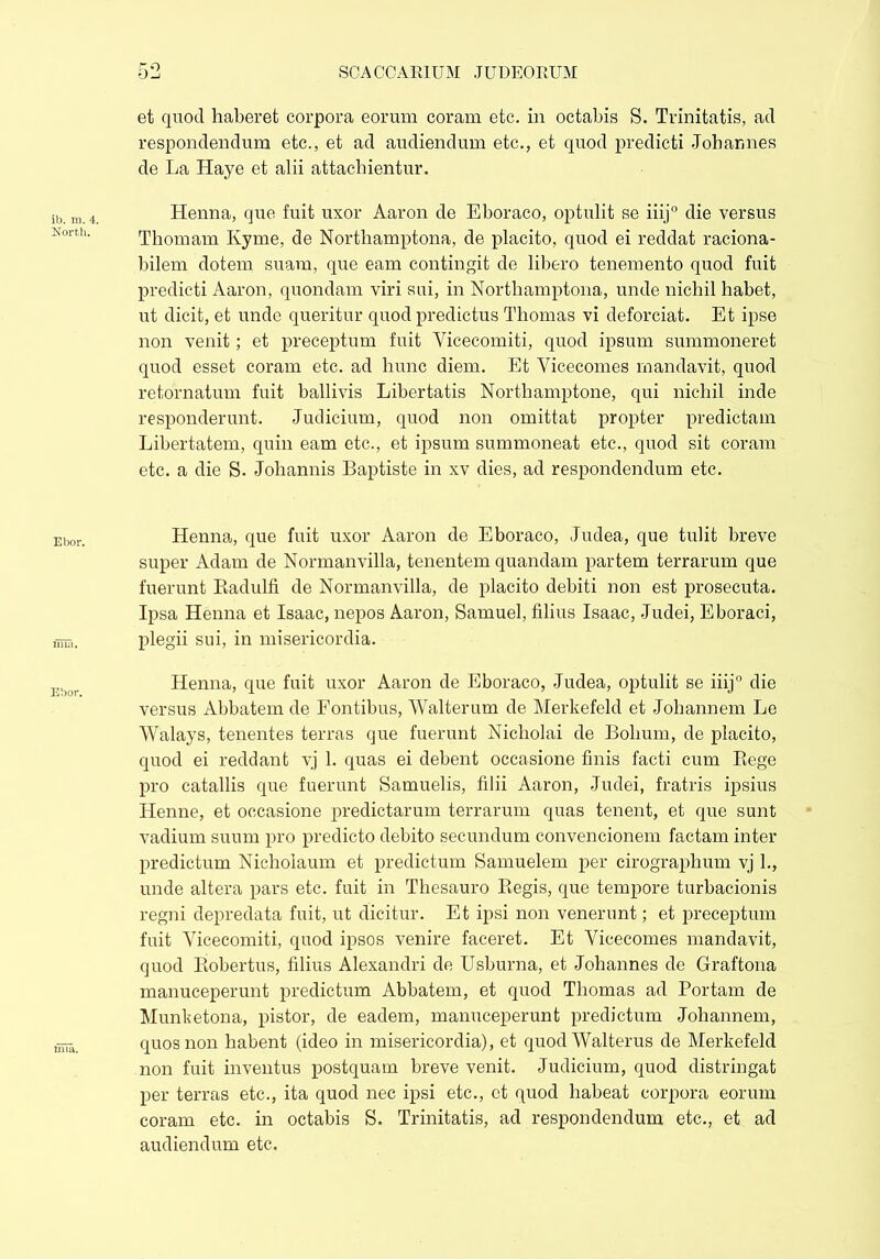 et quod haberet corpora eorum coram etc. in octabis S. Trinitatis, ad respondendum etc., et ad audiendum etc., et quod predicti Johannes de La Haye et alii attachientur. Henna, que fuit uxor Aaron de Eboraco, optulit se iiij0 die versus Thomam Kyme, de Northamptona, de placito, quod ei reddat raciona- bilem dotem suam, que eam contingit de libero tenemento quod fuit predicti Aaron, quondam viri sui, in Northamptona, unde nichil habet, ut dicit, et unde queritur quod predictus Thomas vi deforciat. Et ipse non venit; et preceptum fuit Vicecomiti, quod ipsum summoneret quod esset coram etc. ad hunc diem. Et Vicecomes mandavit, quod retornatum fuit ballivis Libertatis Northamptone, qui nichil inde responderunt. Judicium, quod non omittat propter predictam Libertatem, quin eam etc., et ipsum summoneat etc., quod sit coram etc. a die S. Johannis Baptiste in xv dies, ad respondendum etc. Henna, que fuit uxor Aaron de Eboraco, Judea, que tulit breve super Adam de Normanvilla, tenentem quandam partem terrarum que fuerunt Badulfi de Normanvilla, de placito debiti non est prosecuta. Ipsa Henna et Isaac, nepos Aaron, Samuel, filius Isaac, Judei, Eboraci, plegii sui, in misericordia. Henna, que fuit uxor Aaron de Eboraco, Judea, optulit se iiij0 die versus Abbatem de Fontibus, Walterum de Merkefeld et Johannem Le Walays, tenentes terras que fuerunt Nicholai de Bolium, de placito, quod ei reddant vj 1. quas ei debent occasione finis facti cum Rege pro catallis que fuerunt Samuelis, filii Aaron, Judei, fratris ipsius Henne, et occasione predictarum terrarum quas tenent, et que sunt vadium suum pro predicto debito secundum convencionem factam inter predictum Nicholaum et predictum Samuelem per cirographum vj 1., unde altera pars etc. fuit in Thesauro Regis, que tempore turbacionis regni depredata fuit, ut dicitur. Et ipsi non venerunt; et preceptum fuit Vicecomiti, quod ipsos venire faceret. Et Vicecomes mandavit, quod Robertus, filius Alexandri de Usburna, et Johannes de Graftona manuceperunt predictum Abbatem, et quod Thomas ad Portam de Munketona, pistor, de eadem, manuceperunt predictum Johannem, quos non habent (ideo in misericordia), et quod Walterus de Merkefeld non fuit inventus postquam breve venit. Judicium, quod distringat per terras etc., ita quod nec ipsi etc., ct quod habeat corpora eorum coram etc. in octabis S. Trinitatis, ad respondendum etc., et ad audiendum etc.