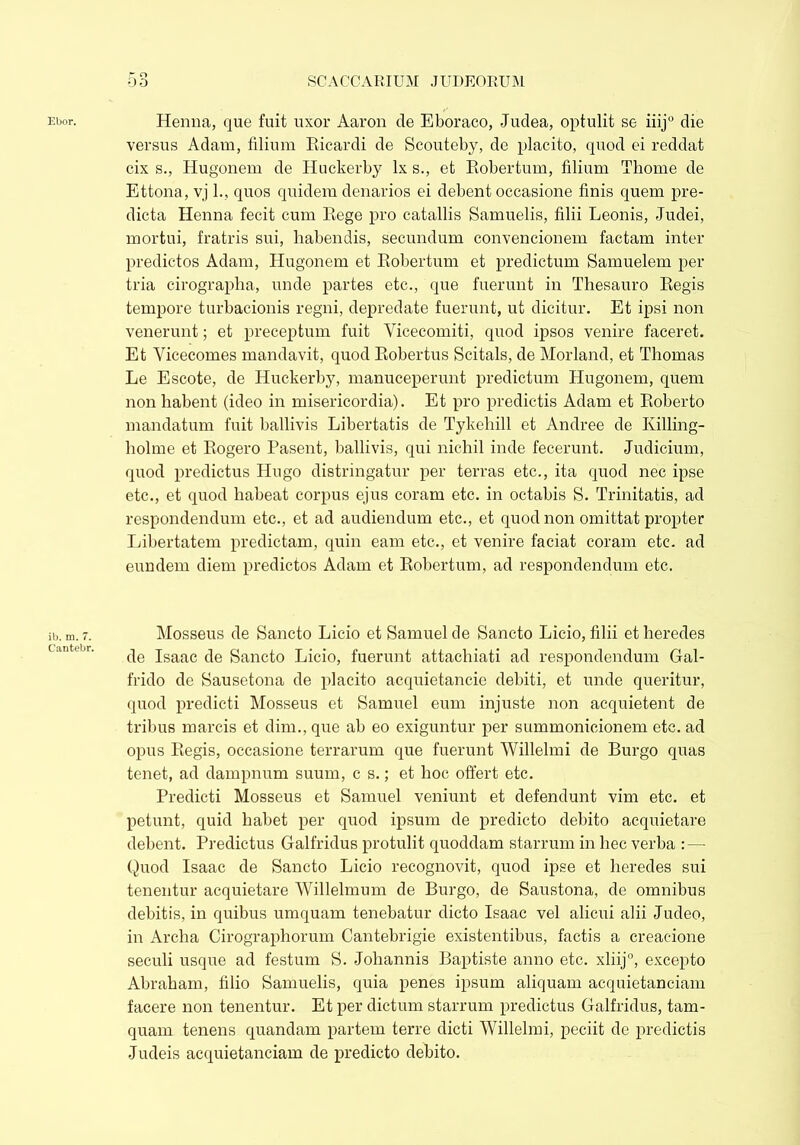 Ebor. ib. m. 7. Cantebr. Henna, que fait uxor Aaron de Eboraco, Judea, optulit se iiij0 die versus Adam, filium Ricardi de Scouteby, de placito, quod ei reddat cix s., Hugonem de Huckerby lx s., et Robertum, filium Thome de Ettona, vj 1., quos quidem denarios ei debent occasione finis quem pre- dicta Henna fecit cum Rege pro catallis Samuelis, filii Leonis, Judei, mortui, fratris sui, habendis, secundum convencionem factam inter predictos Adam, Hugonem et Robertum et predictum Samuelem per tria cirographa, unde partes etc., que fuerunt in Thesauro Regis tempore turbacionis regni, depredate fuerunt, ut dicitur. Et ipsi non venerunt; et preceptum fuit Yicecomiti, quod ipsos venire faceret. Et Yicecomes mandavit, quod Robertus Scitals, de Morland, et Thomas Le Escote, de Huckerby, manuceperunt predictum Hugonem, quem non habent (ideo in misericordia). Et pro predictis Adam et Roberto mandatum fuit ballivis Libertatis de Tykehill et Andree de Killing- holme et Rogero Pasent, ballivis, qui nichil inde fecerunt. Judicium, quod predictus Hugo distringatur per terras etc., ita quod nec ipse etc., et quod habeat corpus ejus coram etc. in octabis S. Trinitatis, ad respondendum etc., et ad audiendum etc., et quod non omittat propter Libertatem predictam, quin eam etc., et venire faciat coram etc. ad eundem diem predictos Adam et Robertum, ad respondendum etc. Mosseus de Sancto Licio et Samuel de Sancto Licio, filii et heredes de Isaac de Sancto Licio, fuerunt attachiati ad respondendum Gal- frido de Sausetona de placito acquietancie debiti, et unde queritur, quod predicti Mosseus et Samuel eum injuste non acquietent de tribus marcis et dim., que ab eo exiguntur per summonicionem etc. ad opus Regis, occasione terrarum que fuerunt Willelmi de Burgo quas tenet, ad dampnum suum, c s.; et hoc offert etc. Predicti Mosseus et Samuel veniunt et defendunt vim etc. et petunt, quid habet per quod ipsum de predicto debito acquietare debent. Predictus Galfridus protulit quoddam starrum in hec verba : — Quod Isaac de Sancto Licio recognovit, quod ipse et heredes sui tenentur acquietare Willelmum de Burgo, de Saustona, de omnibus debitis, in quibus umquam tenebatur dicto Isaac vel alicui alii Judeo, in Archa Cirographorum Cantebrigie existentibus, factis a creacione seculi usque ad festum S. Johannis Baptiste anno etc. xliij0, excepto Abraham, filio Samuelis, quia penes ipsum aliquam acquietanciam facere non tenentur. Et per dictum starrum predictus Galfridus, tam- quam tenens quandam partem terre dicti Willelmi, peciit de predictis Judeis acquietanciam de predicto debito.