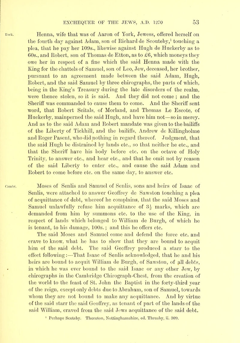 fork. Henna, wife that was of Aaron of York, Jewess, offered herself on the fourth day against Adam, son of Eicdiard de Scouteby,1 touching a plea, that he pay her 109s., likewise against Hugh de Huckerby as to 60s., and Robert, son of Thomas de Etton, as to £6, which moneys they owe her in respect of a fine which the said Henna made with the King for the chattels of Samuel, son of Leo, Jew, deceased, her brother, pursuant to an agreement made between the said Adam, Hugh, Robert, and the said Samuel by three chirographs, the parts of which, being in the King’s Treasury during the late disorders of the realm, were thence stolen, so it is said. And they did not come ; and the Sheriff was commanded to cause them to come. And the Sheriff sent word, that Robert Scitals, of Morland, and Thomas Le Escote, of Huckerby, mainperned the said Hugh, and have him not—so in mercy. And as to the said Adam and Robert mandate was given to the bailiffs of the Liberty of Tickhill, and the bailiffs, Andrew de Killingholme and Roger Pasent, who did nothing in regard thereof. Judgment, that the said Hugh be distrained by lands etc., so that neither he etc., and that the Sheriff have his body before etc. on the octave of Holy Trinity, to answer etc., and hear etc., and that he omit not by reason of the said Liberty to enter etc., and cause the said Adam and Robert to come before etc. on the same day, to answer etc. cambr. Moses of Senlis and Samuel of Senlis, sons and heirs of Isaac of Senlis, were attached to answer Geoffrey de Sawston touching a plea of acquittance of debt, whereof he complains, that the said Moses and Samuel unlawfully refuse him acquittance of marks, which are demanded from him by summons etc. to the use of the King, in respect of lands which belonged to William de Burgh, of which he is tenant, to his damage, 100s.; and this he offers etc. The said Moses and Samuel come and defend the force etc. and crave to know, what he has to show that they are bound to acquit him of the said debt. The said Geoffrey produced a starr to the effect following:—That Isaac of Senlis acknowledged, that he and his heirs are bound to acquit William de Burgh, of Sawston, of all debts, • in which he was ever bound to the said Isaac or any other Jew, by chirographs in the Cambridge Chirograph-Chest, from the creation of the world to the feast of St. John the Baptist in the forty-third year of the reign, except only debts due to Abraham, son of Samuel, towards whom they are not bound to make any acquittance. And by virtue of the said starr the said Geoffrey, as tenant of part of the lands of the said William, craved from the said Jews acquittance of the said debt. 1 Perhaps Scoteby. Thoroton, Nottinghamshire, eel. Throsby, ii. 309.