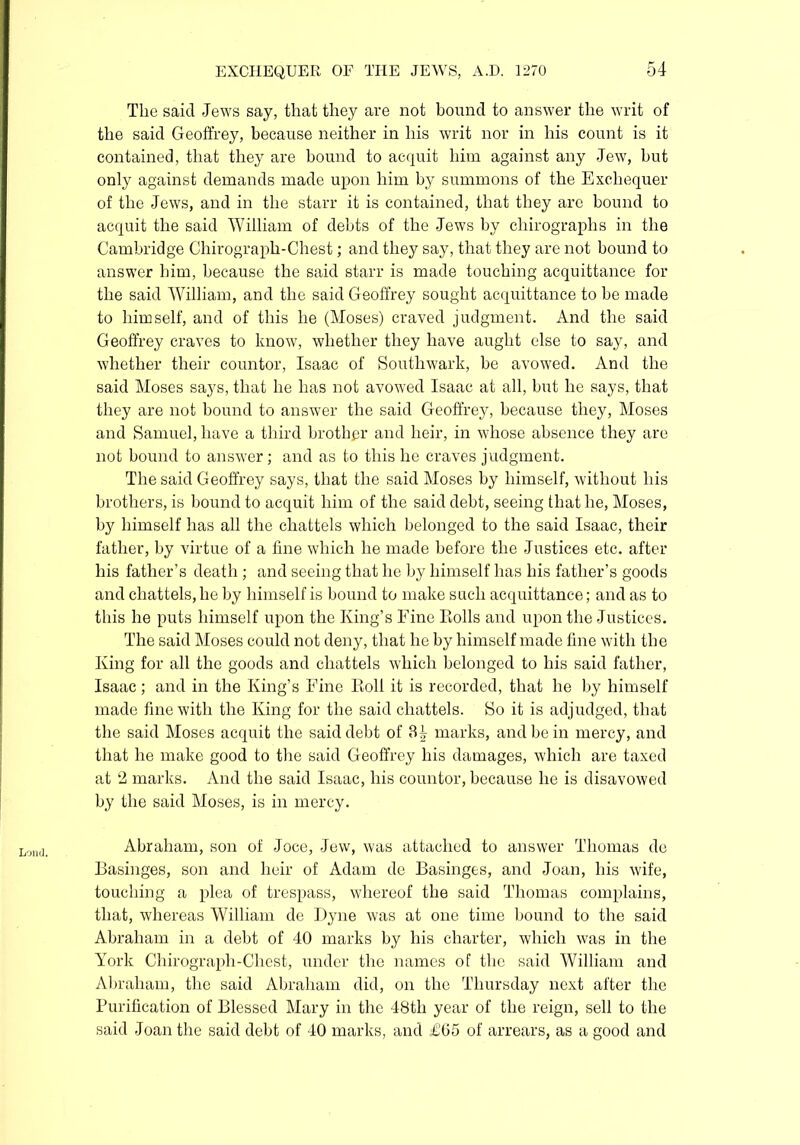 The said Jews say, that they are not hound to answer the writ of the said Geoffrey, because neither in his writ nor in his count is it contained, that they are hound to acquit him against any Jew, hut only against demands made upon him by summons of the Exchequer of the Jews, and in the starr it is contained, that they are bound to acquit the said William of debts of the Jews by chirographs in the Cambridge Chirograph-Chest; and they say, that they are not bound to answer him, because the said starr is made touching acquittance for the said William, and the said Geoffrey sought acquittance to he made to himself, and of this he (Moses) craved judgment. And the said Geoffrey craves to know, whether they have aught else to say, and whether their countor, Isaac of Southwark, be avowed. And the said Moses says, that he has not avowed Isaac at all, hut he says, that they are not hound to answer the said Geoffrey, because they, Moses and Samuel, have a third brother and heir, in whose absence they are not bound to answer; and as to this he craves judgment. The said Geoffrey says, that the said Moses by himself, without his brothers, is hound to acquit him of the said debt, seeing that he, Moses, by himself has all the chattels which belonged to the said Isaac, their father, by virtue of a fine which he made before the Justices etc. after his father’s death ; and seeing that he by himself has his father’s goods and chattels, he by himself is bound to make such acquittance; and as to this he puts himself upon the King’s Fine Eolls and upon the Justices. The said Moses could not deny, that he by himself made fine with the King for all the goods and chattels which belonged to his said father, Isaac ; and in the King’s Fine Eoll it is recorded, that he by himself made fine with the King for the said chattels. So it is adjudged, that the said Moses acquit the said debt of 34 marks, and be in mercy, and that he make good to the said Geoffrey his damages, which are taxed at 2 marks. And the said Isaac, his countor, because he is disavowed by the said Moses, is in mercy. Abraham, son of Joce, Jew, was attached to answer Thomas do Basinges, son and heir of Adam de Basinges, and Joan, his wife, touching a plea of trespass, whereof the said Thomas complains, that, whereas William de Dyne was at one time hound to the said Abraham in a debt of 40 marks by his charter, which was in the York Chirograph-Chest, under the names of the said William and Abraham, the said Abraham did, on the Thursday next after the Purification of Blessed Mary in the 48th year of the reign, sell to the said Joan the said debt of 40 marks, and £G5 of arrears, as a good and