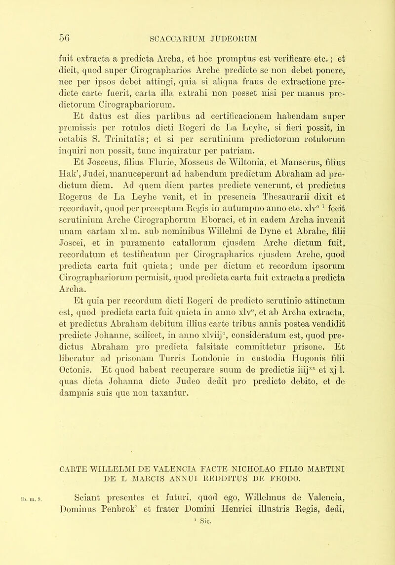 fuit extracta a predicta Archa, et hoc promptus est verificare etc.; et dicit, quod super Cirographarios Arche predicte se non debet ponere, nec per ipsos debet attingi, quia si aliqua fraus de extractione pre- dicte carte fuerit, carta illa extrahi non posset nisi per manus pre- dictorum Cirographariorum. Et datus est dies partibus ad certificacionem habendam super promissis per rotulos dicti Rogeri de La Leyhe, si fieri possit, in octabis S. Trinitatis; et si per scrutinium predictorum rotulorum inquiri non possit, tunc inquiratur per patriam. Et Josceus, filius Flurie, Mosseus de Wiltonia, et Manserus, filius Hak’, Judei, manuceperunt ad habendum predictum Abraham ad pre- dictum diem. Ad quem diem partes predicte venerunt, et predictus Rogerus de La Leyhe venit, et in presencia Thesaurarii dixit et recordavit, quod per preceptum Regis in autumpno anno etc. xlv° 1 fecit scrutinium Arche Cirographorum Eboraci, et in eadem Archa invenit unam cartam xlm. sub nominibus Willelmi de Dyne et Abrahe, filii Joscei, et in puramento catallorum ejusdem Arche dictum fuit, recordatum et testificatum per Cirographarios ejusdem Arche, quod predicta carta fuit quieta; unde per dictum et recordum ipsorum Cirographariorum permisit, quod predicta carta fuit extracta a predicta Archa. Et quia per recordum dicti Rogeri de predicto scrutinio attinctum est, quod predicta carta fuit quieta in anno xlv°, et ab Archa extracta, et predictus Abraham debitum illius carte tribus annis postea vendidit predicte Johanne, scilicet, in anno xlviij0, consideratum est, quod pre- dictus Abraham pro predicta falsitate committetur prisone. Et liberatur ad prisonam Turris Londonie in custodia Hugonis filii Octonis. Et quod habeat recuperare suum de predictis iiijxx et xj 1. quas dicta Johanna dicto Judeo dedit pro predicto debito, et de dampnis suis que non taxantur. CARTE WILLELMI DE VALENCIA FACTE NICIIOLAO FILIO MARTINI DE L MARCIS ANNUI REDDITUS DE FEODO. ib. m. 9. Sciant presentes et futuri, quod ego, Willelmus de Valencia, Dominus Penbrok’ et frater Domini Henrici illustris Regis, dedi, 1 Sic.