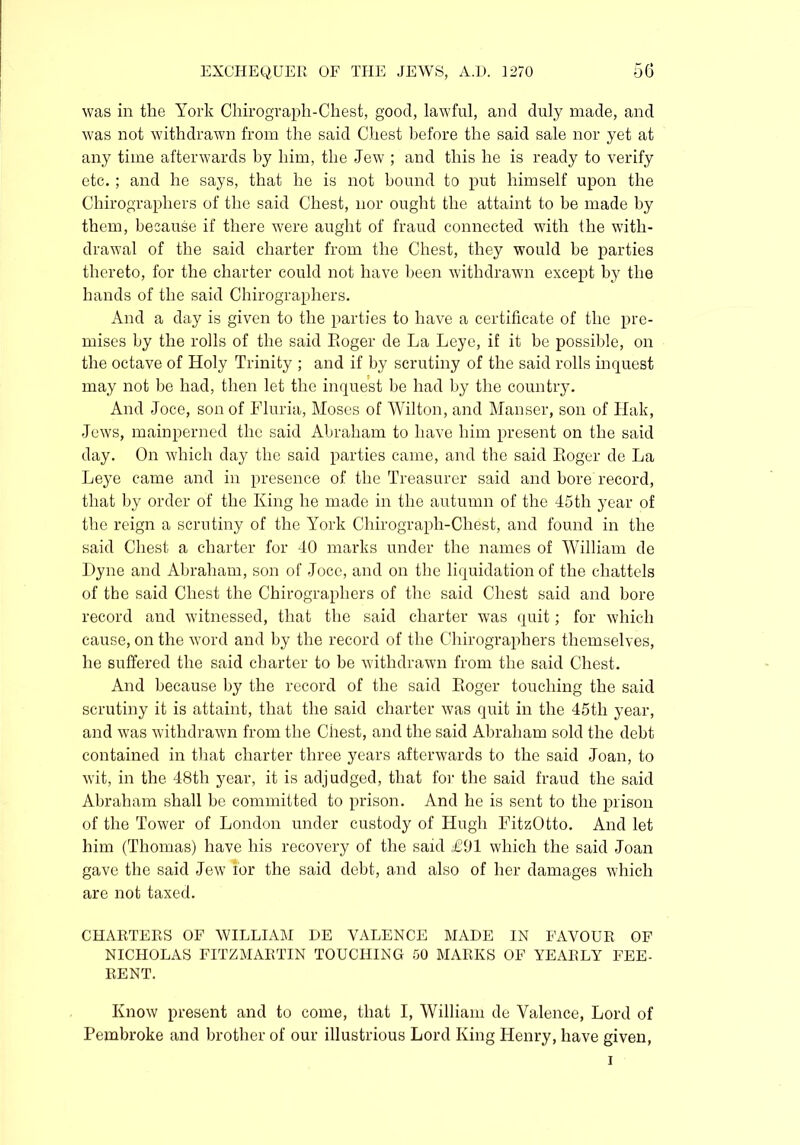 was in the York Chirograph-Chest, good, lawful, and duly made, and was not withdrawn from the said Chest before the said sale nor yet at any time afterwards by him, the Jew ; and this he is ready to verify etc. ; and he says, that he is not bound to put himself upon the Chirographers of the said Chest, nor ought the attaint to be made by them, because if there were aught of fraud connected with the with- drawal of the said charter from the Chest, they would be parties thereto, for the charter could not have been withdrawn except by the hands of the said Chirographers. And a day is given to the parties to have a certificate of the pre- mises by the rolls of the said Eoger de La Leye, if it be possible, on the octave of Holy Trinity ; and if by scrutiny of the said rolls inquest may not be had, then let the inquest be had by the country. And Joce, son of Fluria, Moses of Wilton, and Manser, son of Hak, Jews, mainperned the said Abraham to have him present on the said day. On which day the said parties came, and the said Eoger de La Leye came and in presence of the Treasurer said and bore record, that by order of the King he made in the autumn of the 45th year of the reign a scrutiny of the York Chirograph-Chest, and found in the said Chest a charter for 40 marks under the names of William de Dyne and Abraham, son of Joce, and on the liquidation of the chattels of the said Chest the Chirographers of the said Chest said and bore record and witnessed, that the said charter was quit; for which cause, on the word and by the record of the Chirographers themselves, he suffered the said charter to be withdrawn from the said Chest. And because by the record of the said Eoger touching the said scrutiny it is attaint, that the said charter was quit in the 45tli year, and was withdrawn from the Chest, and the said Abraham sold the debt contained in that charter three years afterwards to the said Joan, to wit, in the 48th year, it is adjudged, that for the said fraud the said Abraham shall be committed to prison. And he is sent to the prison of the Tower of London under custody of Hugh FitzOtto. And let him (Thomas) have his recovery of the said £91 which the said Joan gave the said Jew i’or the said debt, and also of her damages which are not taxed. CHARTERS OF WILLIAM DE VALENCE MADE IN FAVOUR OF NICHOLAS FITZMARTIN TOUCHING 50 MARKS OF YEARLY FEE- RENT. Know present and to come, that I, William de Valence, Lord of Pembroke and brother of our illustrious Lord King Henry, have given, i