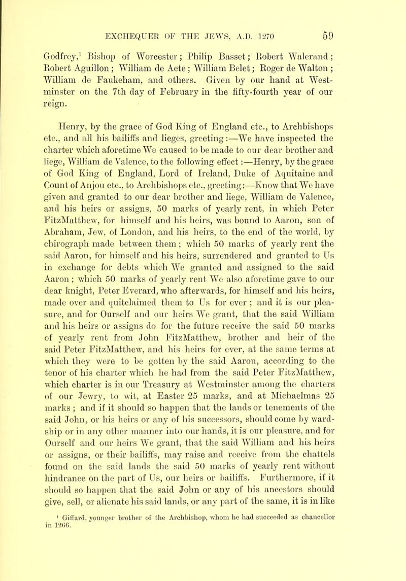 Godfrey,1 Bishop of Worcester; Philip Basset; Robert Walerand; Robert Aguillon ; William de Aete ; William Belet; Roger de Walton ; William de Faukeham, and others. Given by our hand at West- minster on the 7th day of February in the fifty-fourth year of our reign. Henry, by the grace of God King of England etc., to Archbishops etc., and all his bailiffs and lieges, greeting:—We have inspected the charter which aforetime We caused to be made to our dear brother and liege, William de Valence, to the following effect:—Henry, by the grace of God King of England, Lord of Ireland, Duke of Aquitaine and Count of Anjou etc., to Archbishops etc., greeting:—Know that We have given and granted to our dear brother and liege, William de Valence, and his heirs or assigns, 50 marks of yearly rent, in which Peter FitzMatthew, for himself and his heirs, was bound to Aaron, son of Abraham, Jew, of London, and his heirs, to the end of the world, by chirograph made between them; which 50 marks of yearly rent the said Aaron, for himself and his heirs, surrendered and granted to Us in exchange for debts which We granted and assigned to the said Aaron ; which 50 marks of yearly rent We also aforetime gave to our dear knight, Peter Everard, who afterwards, for himself and his heirs, made over and quitclaimed them to Us for ever ; and it is our plea- sure, and for Ourself and our heirs We grant, that the said William and his heirs or assigns do for the future receive the said 50 marks of yearly rent from John FitzMatthew, brother and heir of the said Peter FitzMatthew, and his heirs for ever, at the same terms at which they were to be gotten by the said Aaron, according to the tenor of his charter which he had from the said Peter FitzMatthew, which charter is in our Treasury at Westminster among the charters of our Jewry, to wit, at Easter 25 marks, and at Michaelmas 25 marks ; and if it should so happen that the lands or tenements of the said John, or his heirs or any of his successors, should come by ward- ship or in any other manner into our hands, it is our pleasure, and for Ourself and our heirs We grant, that the said William and his heirs or assigns, or their bailiffs, may raise and receive from the chattels found on the said lands the said 50 marks of yearly rent without hindrance on the part of Us, our heirs or bailiffs. Furthermore, if it should so happen that the said John or any of his ancestors should give, sell, or alienate his said lands, or any part of the same, it is in like ' Giffard, younger brother of the Archbishop, whom he had succeeded as chancellor in 1266.