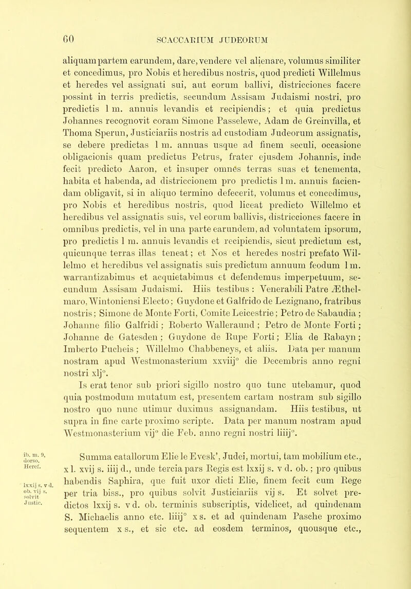 aliquam partem earundem, dare, vendere vel alienare, volumus similiter et concedimus, pro Nobis et heredibus nostris, quod predicti Willelmus et heredes vel assignati sui, aut eorum ballivi, districciones facere possint in terris predictis, secundum Assisam Judaismi nostri, pro predictis 1 m. annuis levandis et recipiendis; et quia predictus Johannes recognovit coram Simone Passelewe, Adam de Greinvilla, et Thoma Sperun, Justiciariis nostris ad custodiam Judeorum assignatis, se debere predictas 1 m. annuas usque ad finem seculi, occasione obligacionis quam predictus Petrus, frater ejusdem Johannis, inde fecit predicto Aaron, et insuper omnes terras suas et tenementa, habita et habenda, ad districcionem pro predictis lm. annuis facien- dam obligavit, si in aliquo termino defecerit, volumus et concedimus, pro Nobis et heredibus nostris, quod liceat predicto Willelmo et heredibus vel assignatis suis, vel eorum ballivis, districciones facere in omnibus predictis, vel in una parte earundem, ad voluntatem ipsorum, pro predictis 1 m. annuis levandis et recipiendis, sicut predictum est, quicunque terras illas teneat; et Nos et heredes nostri prefato Wil- lelmo et heredibus vel assignatis suis predictum annuum feodum lm. warrantizabimus et acquietabimus et defendemus imperpetuum, se- cundum Assisam Judaismi. Hiis testibus: Venerabili Patre iEthel- maro, Wintoniensi Electo; Cfuydone et Galfrido de Lezignano, fratribus nostris; Simone de Monte Forti, Comite Leicestrie; Petro de Sabaudia ; Johanne filio Galfridi; Roberto Walleraund ; Petro de Monte Forti ; Johanne de Gatesden ; Guydone de Rupe Forti; Elia de Rabayn; Imberto Pucheis ; Willelmo Chabbeneys, et aliis. I)ata per manum nostram apud Westmonasterium xxviij0 die Decembris anno regni nostri xlj°. Is erat tenor sub priori sigillo nostro quo tunc utebamur, quod quia postmodmn mutatum est, presentem cartam nostram sub sigillo nostro quo nunc utimur duximus assignandam. Hiis testibus, ut supra in fine carte proximo scripte. Data per manum nostram apud Westmonasterium vij° die Feb. anno regni nostri liiij0. ib. m. 9, dorso. Heref. lxxij s. v d. ob. vij s. solvit J ustic. Summa catallorum Elie le Evesk’, Judei, mortui, tam mobilium etc., xl. xvij s. iiij d., unde terciapars Regis est lxxij s. v d. ob.; pro quibus habendis Saphira, que fuit uxor dicti Elie, finem fecit cum Rege per tria biss., pro quibus solvit Justiciariis vij s. Et solvet pre- dictos lxxij s. v d. ob. terminis subscriptis, videlicet, ad quindenam S. Michaelis anno etc. liiij° x s. et ad quindenam Pasche proximo