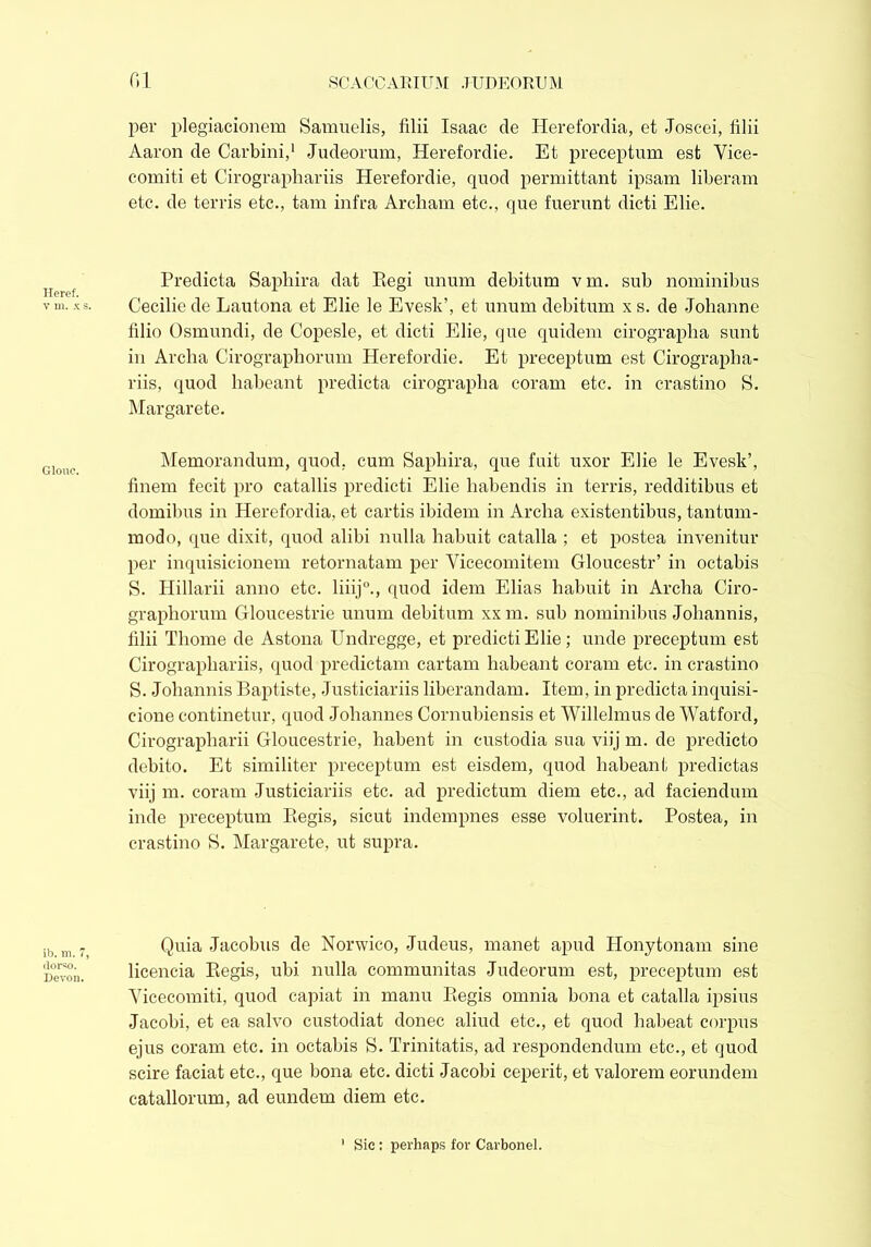 Heref. v m. x s. Glouc. ib. m. 7, dorso. Devon. per plegiacionem Samuelis, filii Isaac de Herefordia, et Joscei, filii Aaron de Carbini,1 Judeorum, Herefordie. Et preceptum est Yice- comiti et Cirographariis Herefordie, quod permittant ipsam liberam etc. de terris etc., tam infra Archam etc., que fuerunt dicti Elie. Predicta Saphira dat Regi unum debitum v m. sub nominibus Cecilie de Lautona et Elie le Evesk’, et unum debitum x s. de Johanne filio Osmundi, de Copesle, et dicti Elie, que quidem cirograplia sunt in Archa Cirographorum Herefordie. Et preceptum est Cirographa- riis, quod habeant predicta cirograplia coram etc. in crastino S. Margarete. Memorandum, quod, cum Saphira, que fuit uxor Elie le Evesk’, finem fecit pro catallis predicti Elie habendis in terris, redditibus et domibus in Herefordia, et cartis ibidem in Archa existentibus, tantum- modo, que dixit, quod alibi nulla habuit catalla ; et postea invenitur per inquisicionem retornatam per Vicecomitem Gloucestr’ in octabis S. Hillarii anno etc. liiij0., quod idem Elias habuit in Archa Ciro- graphorum Gloucestrie unum debitum xx m. sub nominibus Johannis, filii Thome de Astona Undregge, et predicti Elie; unde preceptum est Cirographariis, quod predictam cartam habeant coram etc. in crastino S. Johannis Baptiste, Justiciariis liberandam. Item, in predicta inquisi- cione continetur, quod Johannes Cornubiensis et Willelmus de Watford, Cirographarii Gloucestrie, habent in custodia sua viij m. de predicto debito. Et similiter preceptum est eisdem, quod habeant predictas viij m. coram Justiciariis etc. ad predictum diem etc., ad faciendum inde preceptum Begis, sicut indempnes esse voluerint. Postea, in crastino S. Margarete, ut supra. Quia Jacobus de Norwico, Judeus, manet apud Honytonam sine licencia Begis, ubi nulla communitas Judeorum est, preceptum est Yicecomiti, quod capiat in manu Regis omnia bona et catalla ipsius Jacobi, et ea salvo custodiat donec aliud etc., et quod habeat corpus ejus coram etc. in octabis S. Trinitatis, ad respondendum etc., et quod scire faciat etc., que bona etc. dicti Jacobi ceperit, et valorem eorundem catallorum, ad eundem diem etc. Sic : perhaps for Carbonei.