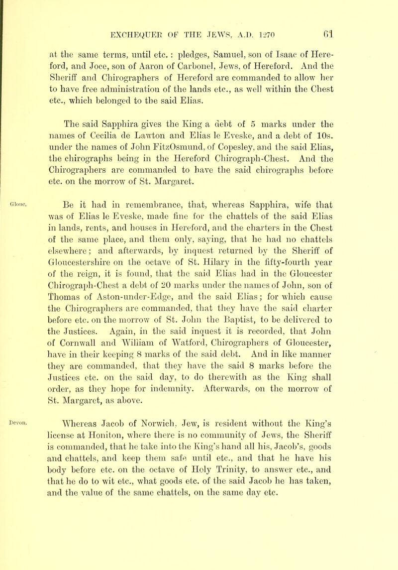 Glouc. Devon. EXCHEQUER OF THE JEWS, A.D. 1270 61 at the same terms, until etc.: pledges, Samuel, son of Isaac of Here- ford, and Joce, son of Aaron of Carbonei, Jews, of Hereford. And the Sheriff and Chirographers of Hereford are commanded to allow her to have free administration of the lands etc., as well within the Chest etc., which belonged to the said Elias. The said Sapphira gives the King a debt of 5 marks under the names of Cecilia de Lawton and Elias le Eveske, and a debt of 10s. under the names of John FitzOsmund, of Copesley, and the said Elias, the chirographs being in the Hereford Chirograph-Chest. And the Chirographers are commanded to have the said chirographs before etc. on the morrow of St. Margaret. Be it had in remembrance, that, whereas Sapphira, wife that was of Elias le Eveske, made fine for the chattels of the said Elias in lands, rents, and houses in Hereford, and the charters in the Chest of the same place, and them only, saying, that he had no chattels elsewhere; and afterwards, by inquest returned by the Sheriff of Gloucestershire on the octave of St. Hilary in the fifty-fourth year of the reign, it is found, that the said Elias had in the Gloucester Chirograph-Chest a debt of 20 marks under the names of John, son of Thomas of Aston-under-Edge, and the said Elias; for which cause the Chirographers are commanded, that they have the said charter before etc. on the morrow of St. John the Baptist, to be delivered to the Justices. Again, in the said inquest it is recorded, that John of Cornwall and William of Watford, Chirographers of Gloucester, have in their keeping 8 marks of the said debt. And in like manner they are commanded, that they have the said 8 marks before the Justices etc. on the said day, to do therewith as the King shall order, as they hope for indemnity. Afterwards, on the morrow of St. Margaret, as above. Whereas Jacob of Norwich. Jew, is resident without the King’s license at Honiton, where there is no community of Jews, the Sheriff is commanded, that he take into the King’s hand all his, Jacob’s, goods and chattels, and keep them safe until etc., and that he have his body before etc. on the octave of Holy Trinity, to answer etc., and that he do to wit etc., what goods etc. of the said Jacob he has taken, and the value of the same chattels, on the same day etc.