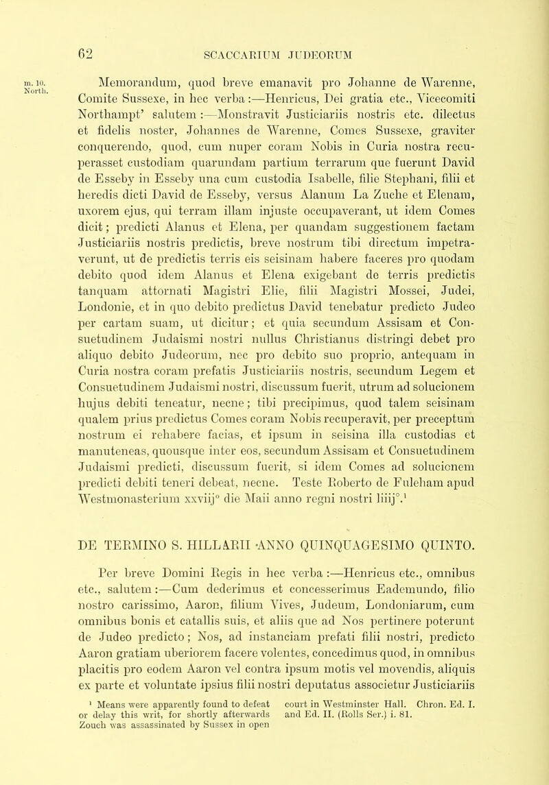 m. 10. North. Memorandum, quod breve emanavit pro Johanne de Warenne, Comite Sussexe, in hec verba:—Henricus, Dei gratia etc., Vicecomiti Northampt’ salutem :—Monstravit Justiciariis nostris etc. dilectus et fidelis noster, Johannes de Warenne, Comes Sussexe, graviter conquerendo, quod, cum nuper coram Nobis in Curia nostra recu- perasset custodiam quarundam partium terrarum que fuerunt David de Esseby in Esseby una cum custodia Isabelle, filie Stephani, filii et heredis dicti David de Esseby, versus Alanum La Zuche et E lenam, uxorem ejus, qui terram illam injuste occupaverant, ut idem Comes dicit; predicti Alanus et Elena, per quandam suggestionem factam Justiciariis nostris predictis, breve nostrum tibi directum impetra- verunt, ut de predictis terris eis seisinam habere faceres pro quodam debito quod idem Alanus et Elena exigebant de terris predictis tanquam attornati Magistri Elie, filii Magistri Mossei, Judei, Londonie, et in quo debito predictus David tenebatur predicto Judeo per cartam suam, ut dicitur; et quia secundum Assisam et Con- suetudinem Judaismi nostri nullus Christianus distringi debet pro aliquo debito Judeorum, nec pro debito suo proprio, antequam in Curia nostra coram prefatis Justiciariis nostris, secundum Legem et Consuetudinem Judaismi nostri, discussum fuerit, utrum ad solucionem hujus debiti teneatur, necne; tibi precipimus, quod talem seisinam qualem prius predictus Comes coram Nobis recuperavit, per preceptum nostrum ei rehabere facias, et ipsum in seisina illa custodias et manuteneas, quousque inter eos, secundum Assisam et Consuetudinem Judaismi predicti, discussum fuerit, si idem Comes ad solucionem predicti debiti teneri debeat, necne. Teste Roberto de Fuleham apud Westmonasterium xxviij0 die Maii anno regni nostri liiij0.1 DE TERMINO S. HILL ARII ANNO QUINQUAGESIMO QUINTO. Per breve Domini Regis in hec verba :—Henricus etc., omnibus etc., salutem:—Cum dederimus et concesserimus Eademundo, filio nostro carissimo, Aaron, filium Vives, Judeum, Londoniarum, cum omnibus bonis et catallis suis, et aliis que ad Nos pertinere poterunt de Judeo predicto; Nos, ad instanciam prefati filii nostri, predicto Aaron gratiam uberiorem facere volentes, concedimus quod, in omnibus placitis pro eodem Aaron vel contra ipsum motis vel movendis, aliquis ex parte et voluntate ipsius filii nostri deputatus associetur Justiciariis 1 Means were apparently found to defeat court in Westminster Hall. Chron. Ed. I. or delay this writ, for shortly afterwards and Ed. II. (Rolls Ser.) i. 81. Zouch was assassinated by Sussex in open