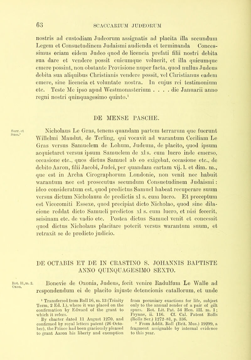 Surr. ct Suss.2 Rot. 11, m. Oxon. nostris ad custodiam Judeorum assignatis ad placita ilia secundum Legem et Consuetudinem Judaismi audienda et terminanda Conces- simus eciam eidem Judeo quod de licencia prefati filii nostri debita sua dare et vendere possit cuicumque voluerit, et illa quicumque emere possint, non obstante Provisione nuper facta, quod nullus Judeus debita sua aliquibus Christianis vendere possit, vel Christianus eadem emere, sine licencia et voluntate nostra. In cujus rei testimonium etc. Teste Me ipso apud Westmonasterium .... die Januarii anno regni nostri quinquagesimo quinto.1 DE MENSE PASCHE. Nicholaus Le Gras, tenens quandam partem terrarum que fuerunt Willelmi Maudut, de Terling, qui vocavit ad warantum Ceciliam Le Gras versus Samuelem de Lolium, Judeum, de placito, quod ipsum acquietaret versus ipsum Samuelem de xl s. cum lucro inde emerso, occasione etc., quos dictus Samuel ab eo exigebat, occasione etc., de debito Aaron, filii Jacobi, Judei, per quandam cartam vij. 1. et dim. m., que est in Archa Cirographorum Londonie, non venit nec habuit warantum nec est prosecutus secundum Consuetudinem Judaismi: ideo consideratum est, quod predictus Samuel habeat recuperare suum versus dictum Nicholaum de predictis xl s. cum lucro. Et preceptum est Vicecomiti Essexe, quod precipiat dicto Nicholao, quod sine dila- cione reddat dicto Samueli predictos xl s. cum lucro, et nisi fecerit, seisinam etc. de vadio etc. Postea dictus Samuel venit et concessit quod dictus Nicholaus placitare poterit versus warantum suum, et retraxit se de predicto judicio. DE OCTABIS ET DE IN CRASTINO S. JOHANNIS BAPTISTE ANNO QUINQUAGESIMO SEXTO. 2. Bonevie de Oxonia, Judeus, fecit venire Radulfum Le Walle ad respondendum ei de placito injuste detencionis catallorum, et unde 1 Transferred from Roll 16, m. 13 (Trinity Term, 2 Ed. I.), where it was placed on the confirmation by Edward of the grant to which it refers. By charter dated 11 August 1270, and confirmed by royal letters patent (26 Octo- ber), the Prince had been graciously pleased to grant Aaron his liberty and exemption from pecuniary exactions for life, subject only to the annual render of a pair of gilt spurs. Rot. Lit. Pat. 54 Hen. III. m. 1; Prynne, ii. 116. Cf. Cal. Patent Rolls (Rolls Ser.) 1272-81, p. 336. - From Addit. Roll (Brit. Mus.) 19299, a fragment assignable by internal evidence to this year.