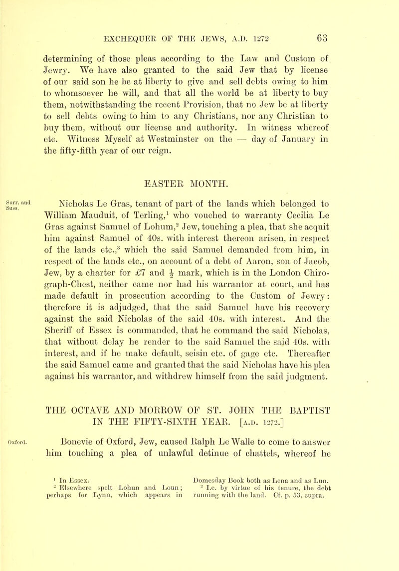 Surr. and Suss, Oxford. determining of those pleas according to the Law and Custom of Jewry. We have also granted to the said Jew that by license of our said son he be at liberty to give and sell debts owing to him to whomsoever he will, and that all the world be at liberty to buy them, notwithstanding the recent Provision, that no Jew he at liberty to sell debts owing to him to any Christians, nor any Christian to buy them, without our license and authority. In witness whereof etc. Witness Myself at Westminster on the — day of January in the fifty-fifth year of our reign. EASTER MONTH. Nicholas Le Gras, tenant of part of the lands which belonged to William Mauduit, of Terling,1 who vouched to warranty Cecilia Le Gras against Samuel of Lohum,2 Jew, touching a plea, that she acquit him against Samuel of 40s. with interest thereon arisen, in respect of the lands etc.,3 which the said Samuel demanded from him, in respect of the lands etc., on account of a debt of Aaron, son of Jacob, Jew, by a charter for £7 and i mark, which is in the London Chiro- graph-Chest, neither came nor had his warrantor at court, and has made default in prosecution according to the Custom of Jewry: therefore it is adjudged, that the said Samuel have his recovery against the said Nicholas of the said 40s. with interest. And the Sheriff of Essex is commanded, that he command the said Nicholas, that without delay he render to the said Samuel the said 40s. with interest, and if he make default, seisin etc. of gage etc. Thereafter the said Samuel came and granted that the said Nicholas have his plea against his warrantor, and withdrew himself from the said judgment. THE OCTAVE AND MORROW OE ST. JOHN THE BAPTIST IN THE FIFTY-SIXTH YEAR, [a.d. 1272.] Bonevie of Oxford, Jew, caused Ralph LeWalle to come to answer him touching a plea of unlawful detinue of chattels, whereof he 1 In Essex. Domesday Book both as Lena and as Lun. - Elsewhere spelt Loliun and Loun; a I.e. by virtue of his tenure, the debt perhaps for Lynn, which appears in running with the land. Cf. p. 53, supra.