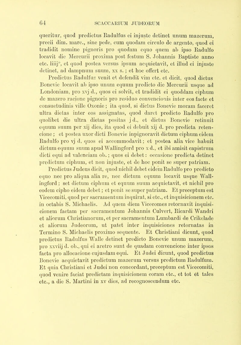 queritur, quod predietus Eadulfus ei injuste detinet unum mazerum, precii dim. marc., sine pede, cum quodam circulo de argento, quod ei tradidit nomine pignoris pro quodam equo quem ab ipso Radulfo locavit die Mercurii proxima post festum S. Johannis Baptiste anno etc. liiij0, et quod postea versus ipsum acquietavit, et illud ei injuste detinet, ad dampnum suum, xx s.; et hoc offert etc. Predietus Eadulfus venit et defendit vim etc. et dicit, quod dictus Bonevie locavit ab ipso unum equum predicto die Mercurii usque ad Londoniam, pro xvj d., quos ei solvit, et tradidit ei quoddam ciphum de mazero racione pignoris pro residuo convencionis inter eos facte et consuetudinis ville Oxonie; ita quod, si dictus Bonevie moram faceret ultra dietas inter eos assignatas, quod daret predicto Radulfo pro quolibet die ultra dietas positas j d., et dictus Bonevie retinuit equum suum per xij dies, ita quod ei debuit xij d. pro predicta reten- cione ; et postea uxor dicti Bonevie inpignoravit dictum ciphum eidem Radulfo pro vj d, quos ei accommodavit; et postea alia vice habuit dictum equum suum apud Wallingford pro x d., et ibi amisit capistrum dicti equi ad valenciam ob.; quos ei debet: occasione predicta detinet predictum ciphum, et non injuste, et de hoc ponit se super patriam. Predietus Judeus dicit, quod nichil debet eidem Radulfo pro predicto equo nec pro aliqua alia re, nec dictum equum locavit usque Wall- ingford ; set dictum ciphum et equum suum acquietavit, et nichil pro eodem cipho eidem debet; et ponit se super patriam. Et preceptum est Vicecomiti, quod per sacramentum inquirat, si etc., et inquisicionem etc. in octabis S. Michaelis. Ad quem diem Yicecomes retornavit inquisi- cionem factam per sacramentum Johannis Culvert, Ricardi Wandri et aliorum Christianorum, et per sacramentum Lumbardi de Crikelade et aliorum Judeorum, ut patet inter inquisiciones retornatas in Termino S. Michaelis proximo sequente. Et Christiani dicunt, quod predietus Eadulfus Walle detinet predicto Bonevie unum mazerum, pro xxviij d. ob., qui ei aretro sunt de quadam convencione inter ipsos facta pro allocacione cujusdam equi. Et Judei dicunt, quod predietus Bonevie acquietavit predictum mazerum versus predictum Radulfum. Et quia Christiani et Judei non concordant, preceptum est Vicecomiti, quod venire faciat predictam inquisicionem coram etc., et tot et tales etc., a die S. Martini in xv dies, ad recognoscendum etc.