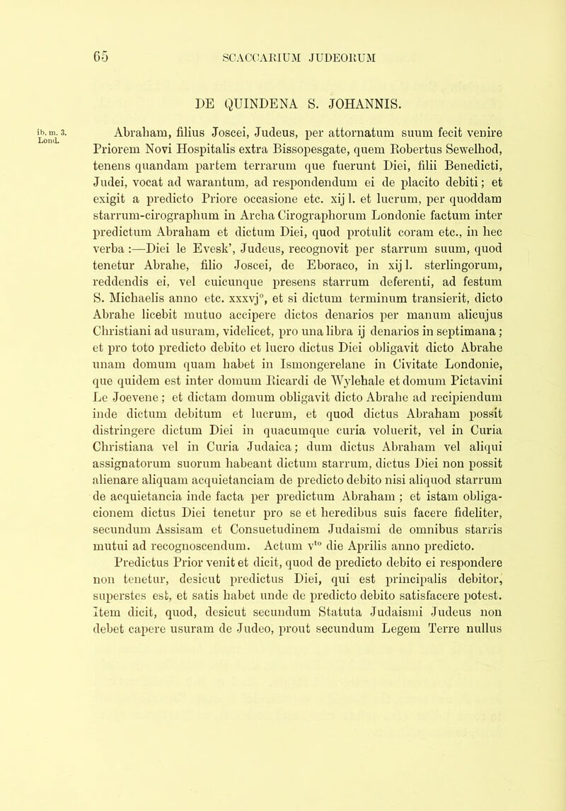 ib. m. 3. Loml. DE QUINDENA S. JOHANNIS. Abraham, filius Joscei, Judeus, per attornatum suum fecit venire Priorem Novi Hospitalis extra Bissopesgate, quern Robertus Sewelhod, tenens quandam partem terrarum que fuerunt Diei, filii Benedicti, Judei, vocat ad warantum, ad respondendum ei de placito debiti; et exigit a predicto Priore occasione etc. xij 1. et lucrum, per quoddam starrum-cirograplium in Arclia Cirographorum Londonie factum inter predictum Abraham et dictum Diei, quod protulit coram etc., in hec verba Diei le Evesk’, Judeus, recognovit per starrum suum, quod tenetur Abralie, filio Joscei, de Eboraco, in xij 1. sterlingorum, reddendis ei, vel cuicunque presens starrum deferenti, ad festum S. Michaelis anno etc. xxxvj0, et si dictum terminum transierit, dicto Abrahe licebit mutuo accipere dictos denarios per manum alicujus Christiani ad usuram, videlicet, pro una libra ij denarios in septimana; et pro toto predicto debito et lucro dictus Diei obligavit dicto Abrahe unam domum quam habet in Ismongerelane in Civitate Londonie, que quidem est inter domum Rieardi de Wylehale et domum Pictavini Le Joevene ; et dictam domum obligavit dicto Abrahe ad recipiendum inde dictum debitum et lucrum, et quod dictus Abraham possit distringere dictum Diei in quacumque curia voluerit, vel in Curia Christiana vel in Curia Judaica; dum dictus Abraham vel aliqui assignatorum suorum habeant dictum starrum, dictus Diei non possit alienare aliquam acquietanciam de predicto debito nisi aliquod starrum de acquietancia inde facta per predictum Abraham ; et istam obliga- cionem dictus Diei tenetur pro se et heredibus suis facere fideliter, secundum Assisam et Consuetudinem Judaismi de omnibus stands mutui ad recognoscendum. Actum vt0 die Aprilis anno predicto. Predictus Prior venit et dicit, quod de predicto debito ei respondere non tenetur, desicut predictus Diei, qui est principalis debitor, superstes est, et satis habet unde de predicto debito satisfacere potest. Item dicit, quod, desicut secundum Statuta Judaismi Judeus non debet capere usuram de Judeo, prout secundum Legem Terre nullus
