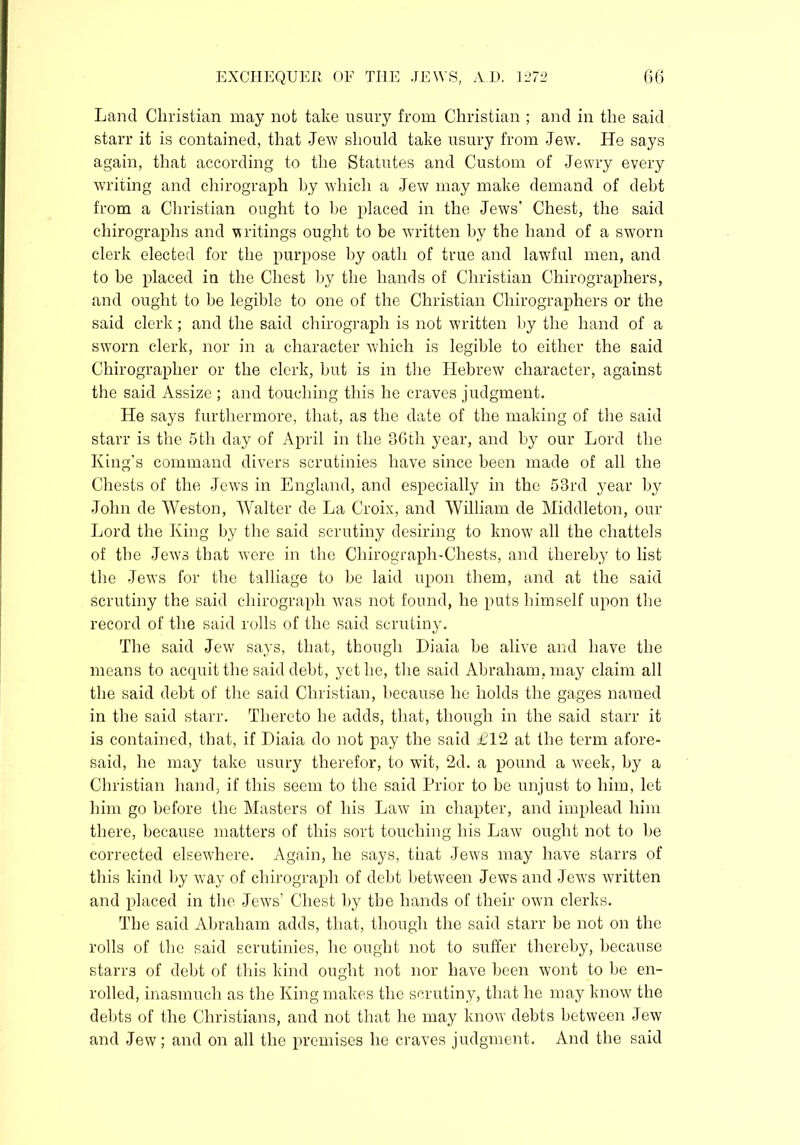 Land Christian may not take usury from Christian ; and in the said starr it is contained, that Jew should take usury from Jew. He says again, that according to the Statutes and Custom of Jewry every writing and chirograph by which a Jew may make demand of debt from a Christian ought to be placed in the Jews' Chest, the said chirographs and writings ought to be written by the hand of a sworn clerk elected for the purpose by oath of true and lawful men, and to be placed in the Chest by the hands of Christian Chirographers, and ought to be legible to one of the Christian Chirographers or the said clerk; and the said chirograph is not written by the hand of a sworn clerk, nor in a character which is legible to either the said Chirograplier or the clerk, but is in the Hebrew character, against the said Assize; and touching this he craves judgment. He says furthermore, that, as the date of the making of the said starr is the 5th day of April in the 36th year, and by our Lord the King’s command divers scrutinies have since been made of all the Chests of the Jews in England, and especially in the 53rd year by John de Weston, Walter de La Croix, and William de Middleton, our Lord the King by the said scrutiny desiring to know' all the chattels of the Jews that were in the Chirograph-Chests, and thereby to list the Jews for the talliage to be laid upon them, and at the said scrutiny the said chirograph was not found, he puts himself upon the record of the said rolls of the said scrutiny. The said Jew says, that, though Diaia be alive and have the means to acquit the said debt, yet he, the said Abraham, may claim all the said debt of the said Christian, because he holds the gages named in the said starr. Thereto he adds, that, though in the said starr it is contained, that, if Diaia do not pay the said £12 at the term afore- said, he may take usury therefor, to wit, 2d. a pound a week, by a Christian hand, if this seem to the said Prior to be unjust to him, let him go before the Masters of his Law in chapter, and implead him there, because matters of this sort touching his Law ought not to be corrected elsewhere. Again, he says, that Jews may have starrs of this kind by way of chirograph of debt between Jews and Jews written and placed in the Jews’ Chest by the hands of their own clerks. The said Abraham adds, that, though the said starr be not on the rolls of the said scrutinies, he ought not to suffer thereby, because starrs of debt of this kind ought not nor have been wont to be en- rolled, inasmuch as the King makes the scrutiny, that he may know the debts of the Christians, and not that he may know’ debts between Jew and Jew; and on all the premises he craves judgment. And the said