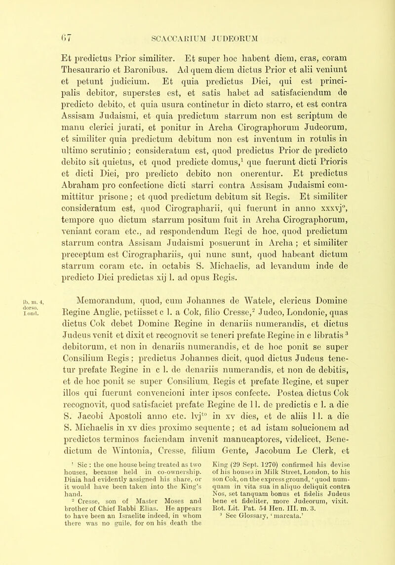 Et predictus Prior similiter. Et super hoc habent diem, eras, coram Thesaurario et Baronibus. Ad quem diem dictus Prior et alii veniunt et petunt judicium. Et quia predictus Diei, qui est princi- palis debitor, superstes est, et satis habet ad satisfaciendum de predicto debito, et quia usura continetur in dicto starro, et est contra Assisam Judaismi, et quia predictum starrum non est scriptum de manu clerici jurati, et ponitur in Archa Cirographorum Judeorum, et similiter quia predictum debitum non est inventum in rotulis in ultimo scrutinio; consideratum est, quod predictus Prior de predicto debito sit quietus, et quod predicte domus,1 que fuerunt dicti Prioris et dicti Diei, pro predicto debito non onerentur. Et predictus Abraham pro confectione dicti starri contra Assisam Judaismi com- mittitur prisone; et quod predictum debitum sit Pegis. Et similiter consideratum est, quod Cirographarii, qui fuerunt in anno xxxvj0, tempore quo dictum starrum positum fuit in Archa Cirographorum, veniant coram etc., ad respondendum Regi de hoc, quod predictum starrum contra Assisam Judaismi posuerunt in Archa ; et similiter preceptum est Cirographariis, qui nunc sunt, quod habeant dictum starrum coram etc. in octabis S. Michaelis, ad levandum inde de predicto Diei predictas xij 1. ad opus Regis. ib. m. 4, dorso. lond. Memorandum, quod, cum Johannes de Watele, clericus Domine Regine Anglie, petiisset c 1. a Cok, filio Cresse,2 Judeo, Londonie, quas dictus Cok debet Domine Regine in denariis numerandis, et dictus Judeus venit et dixit et recognovit se teneri prefate Regine in c libratis3 debitorum, et non in denariis numerandis, et de hoc ponit se super Consilium Regis; predictus Johannes dicit, quod dictus Judeus tene- tur prefate Regine in c 1. de denariis numerandis, et non de debitis, et de hoc ponit se super Consilium Regis et prefate Regine, et super illos qui fuerunt convencioni inter ipsos confecte. Postea dictus Cok recognovit, quod satisfaciet prefate Regine de 11. de predictis c 1. a die S. Jacobi Apostoli anno etc. lvjt0 in xv dies, et de aliis 11. a die S. Michaelis in xv dies proximo sequente; et ad istam solucionem ad predictos terminos faciendam invenit manucaptores, videlicet, Bene- dictum de Wintonia, Cresse, filium Gente, Jacobum Le Clerk, et 1 Sic : the one house being treated as two houses, because held in co-ownership. Diaia had evidently assigned his share, or it would have been taken into the King’s hand. 2 Cresse, son of Master Moses and brother of Chief Rabbi Elias. He appears to have been an Israelite indeed, in whom there was no guile, for on his death the King (29 Sept. 1270) confirmed his devise of his houses in Milk Street, London, to his son Cok, on the express ground, ‘ quod num- quam in vita sua in aliquo deliquit contra Nos, set tanquam bonus et fidelis Judeus bene et fideliter, more Judeorum, vixit. Rot. Lit. Pat. 54 Hen. III. m. 3. 3 See Glossary, ‘ mareata.’