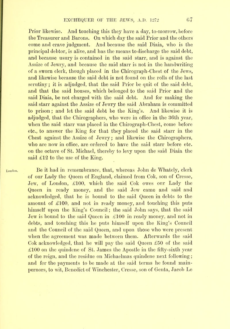 London. Prior likewise. And touching this they have a day, to-morrow, before the Treasurer and Barons. On which day the said Prior and the others come and crave judgment. And because the said Diaia, who is the principal debtor, is alive, and has the means to discharge the said debt, and because usury is contained in the said starr, and is against the Assize of Jewry, and because the said starr is not in the handwriting of a sworn clerk, though placed in the Chirograph-Chest of the Jews, and likewise because the said debt is not found on the rolls of the last scrutiny; it is adjudged, that the said Prior be quit of the said debt, and that the said houses, which belonged to the said Prior and the said Diaia, be not charged with the said debt. And for making the said starr against the Assize of Jewry the said Abraham is committed to prison ; and let the said debt be the King’s. And likewise it is adjudged, that the Chirographers, who were in office in the 36th year, when the said starr was placed in the Chirograph-Chest, come before etc., to answer the King for that they placed the said starr in the Chest against the Assize of Jewry; and likewise the Chirographers, who are now in office, are ordered to have the said starr before etc. on the octave of St. Michael, thereby to levy upon the said Diaia the said £12 to the use of the King. Be it had in remembrance, that, whereas John de Whately, clerk of our Lady the Queen of England, claimed from Cok, son of Cresse, Jew, of London, £100, which the said Cok owes our Lady the Queen in ready money, and the said Jew came and said and acknowledged, that he is bound to the said Queen in debts to the amount of £100, and not in ready money, and touching this puts himself upon the King’s Council; the said John says, that the said Jew is bound to the said Queen in £100 in ready money, and not in debts, and touching this he puts himself upon the King’s Council and the Council of the said Queen, and upon those who were present when the agreement was made between them. Afterwards the said Cok acknowledged, that he will pay the said Queen £50 of the said £100 on the quindene of St. James the Apostle in the fifty-sixth year of the reign, and the residue on Michaelmas quindene next following; and for the payments to be made at the said terms he found main- pernors, to wit, Benedict of Winchester, Cresse, son of Genta, Jacob Le