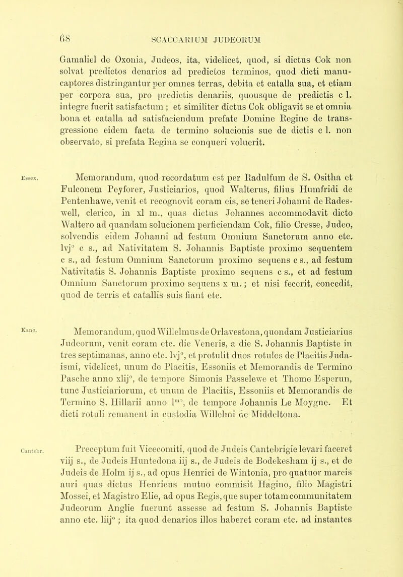 Gamaliel de Oxonia, Judeos, ita, videlicet, quod, si dictus Cok non solvat predictos denarios ad predictos terminos, quod dicti manu- captores distringantur per omnes terras, debita et catalla sua, et etiam per corpora sua, pro predictis denariis, quousque de predictis c 1. integre fuerit satisfactum ; et similiter dictus Cok obligavit se et omnia bona et catalla ad satisfaciendum prefate Domine Regine de trans- gressione eidem facta de termino solucionis sue de dictis c 1. non observato, si prefata Regina se conqueri voluerit. Memorandum, quod recordatum est per Radulfum de S. Ositha et Fulconem Peyforer, Justiciaries, quod Walterus, filius Humfridi de Pentenliawe, venit et recognovit coram eis, se teneri Johanni deRades- well, clerico, in xl m., quas dictus Johannes accommodavit dicto Waltero ad quandam solucionem perficiendam Cok, filio Cresse, Judeo, solvendis eidem Johanni ad festum Omnium Sanctorum anno etc. lvj° c s., ad Nativitatem S. Johannis Baptiste proximo sequentem c s., ad festum Omnium Sanctorum proximo sequens c s., ad festum Nativitatis S. Johannis Baptiste proximo sequens c s., et ad festum Omnium Sanctorum proximo sequens x m.; et nisi fecerit, concedit, quod de terris et catallis suis fiant etc. Memorandum, quod Willelmus de Orlavestona, quondam Justiciarius Judeorum, venit coram etc. die Veneris, a die S. Johannis Baptiste in tres septimanas, anno etc. lvj°, et protulit duos rotulos de Placitis Juda- ismi, videlicet, unum de Placitis, Essoniis et Memorandis de Termino Pasche anno xlij0, de tempore Simonis Passelewe et Thome Esperun, tunc Justiciariorum, et unum de Placitis, Essoniis et Memorandis de Termino S. Hillarii anno lm0, de tempore Johannis Le Moygne. Et dicti rotuli remanent in custodia Willelmi de Middeltona. Preceptum fuit Vicecomiti, quod de Judeis Cantebrigie levari faceret viij s., de Judeis Huntedona iij s., de Judeis de Bodekesham ij s., et de Judeis de Holm ij s., ad opus Henrici de Wintonia, pro quatuor marcis auri quas dictus Henricus mutuo commisit Hagino, filio Magistri Mossei, et Magistro Elie, ad opus Regis, que super totam communitatem Judeorum Anglie fuerunt assesse ad festum S. Johannis Baptiste anno etc. liij; ita quod denarios illos haberet coram etc. ad instantes